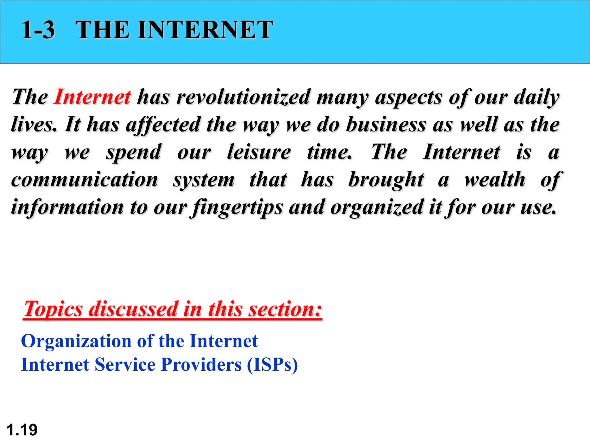1.19
1-3 THE INTERNET
The Internet has revolutionized many aspects of our daily
lives. It has affected the way we do business as well as the
way we spend our leisure time. The Internet is a
communication system that has brought a wealth of
information to our fingertips and organized it for our use.
Organization of the Internet
Internet Service Providers (ISPs)
Topics discussed in this section:
 