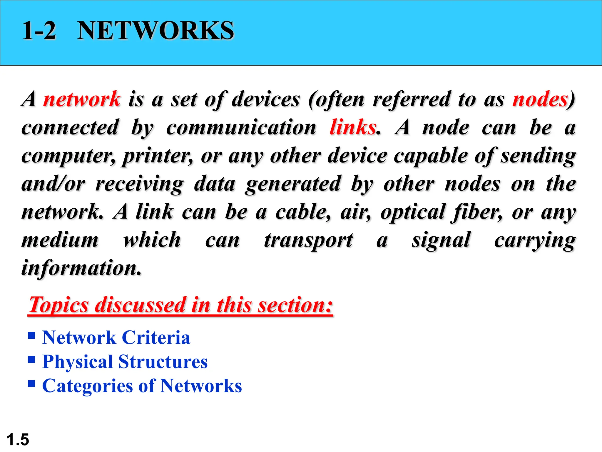 1.5
1-2 NETWORKS
A network is a set of devices (often referred to as nodes)
connected by communication links. A node can be a
computer, printer, or any other device capable of sending
and/or receiving data generated by other nodes on the
network. A link can be a cable, air, optical fiber, or any
medium which can transport a signal carrying
information.
 Network Criteria
 Physical Structures
 Categories of Networks
Topics discussed in this section:
 