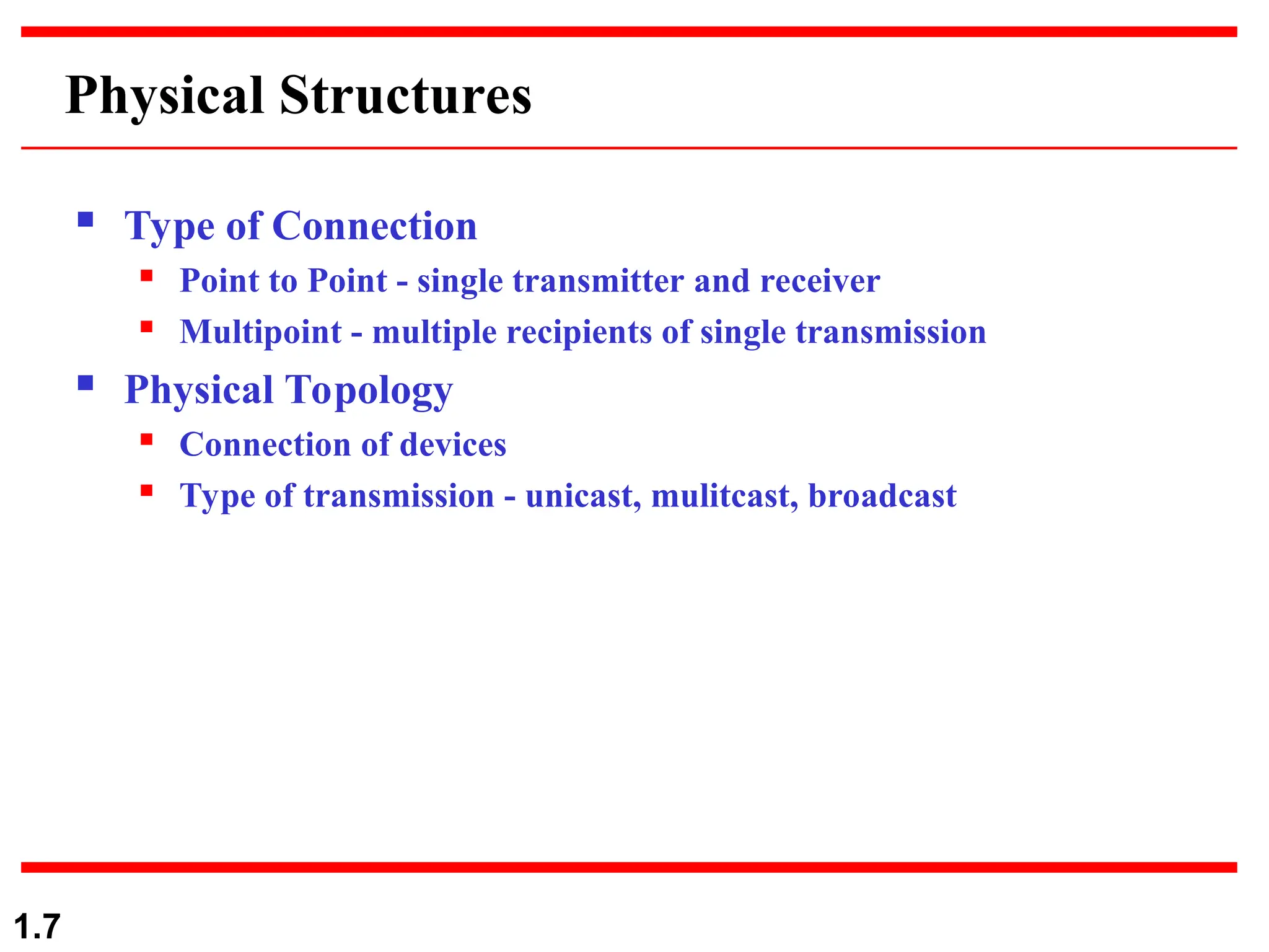 1.7
Physical Structures
 Type of Connection
 Point to Point - single transmitter and receiver
 Multipoint - multiple recipients of single transmission
 Physical Topology
 Connection of devices
 Type of transmission - unicast, mulitcast, broadcast
 