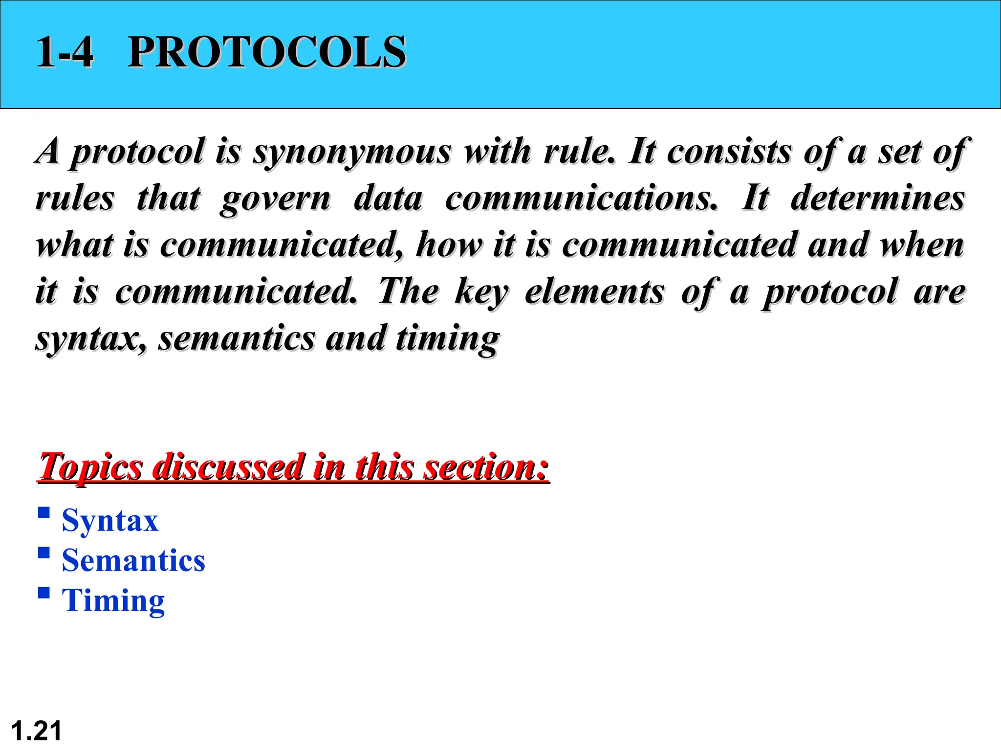 1.21
1-4 PROTOCOLS
1-4 PROTOCOLS
A protocol is synonymous with rule. It consists of a set of
A protocol is synonymous with rule. It consists of a set of
rules that govern data communications. It determines
rules that govern data communications. It determines
what is communicated, how it is communicated and when
what is communicated, how it is communicated and when
it is communicated. The key elements of a protocol are
it is communicated. The key elements of a protocol are
syntax, semantics and timing
syntax, semantics and timing
 Syntax
 Semantics
 Timing
Topics discussed in this section:
Topics discussed in this section:
 
