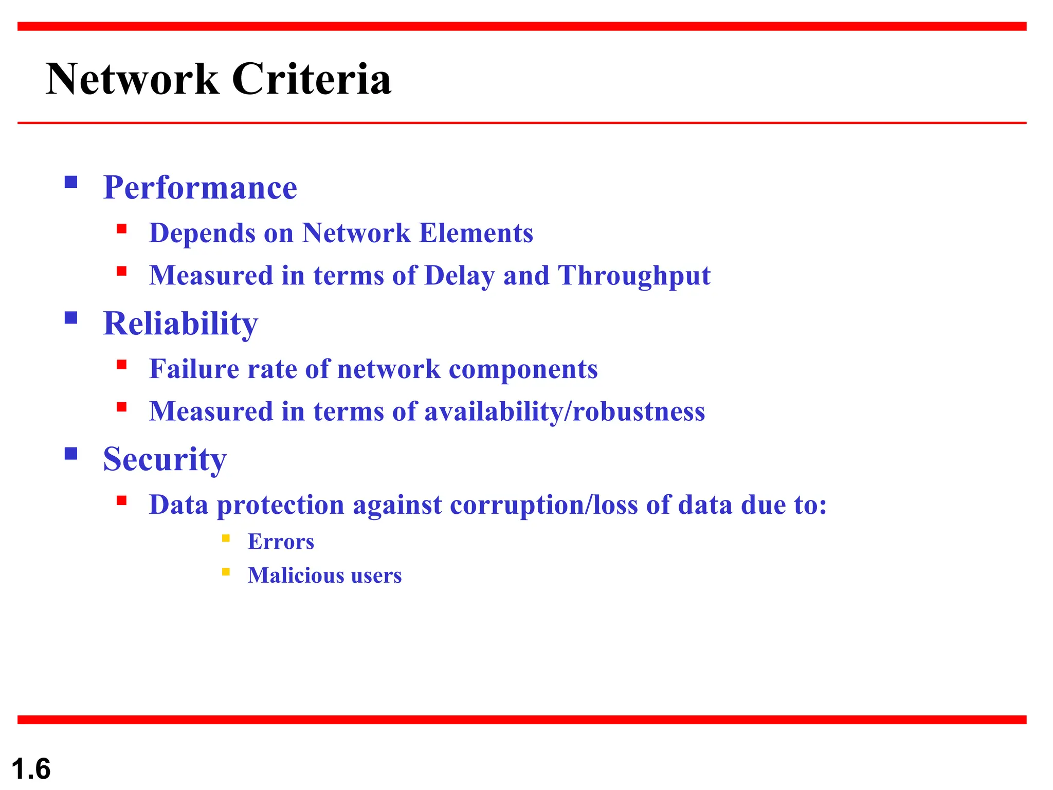 1.6
Network Criteria
 Performance
 Depends on Network Elements
 Measured in terms of Delay and Throughput
 Reliability
 Failure rate of network components
 Measured in terms of availability/robustness
 Security
 Data protection against corruption/loss of data due to:
 Errors
 Malicious users
 