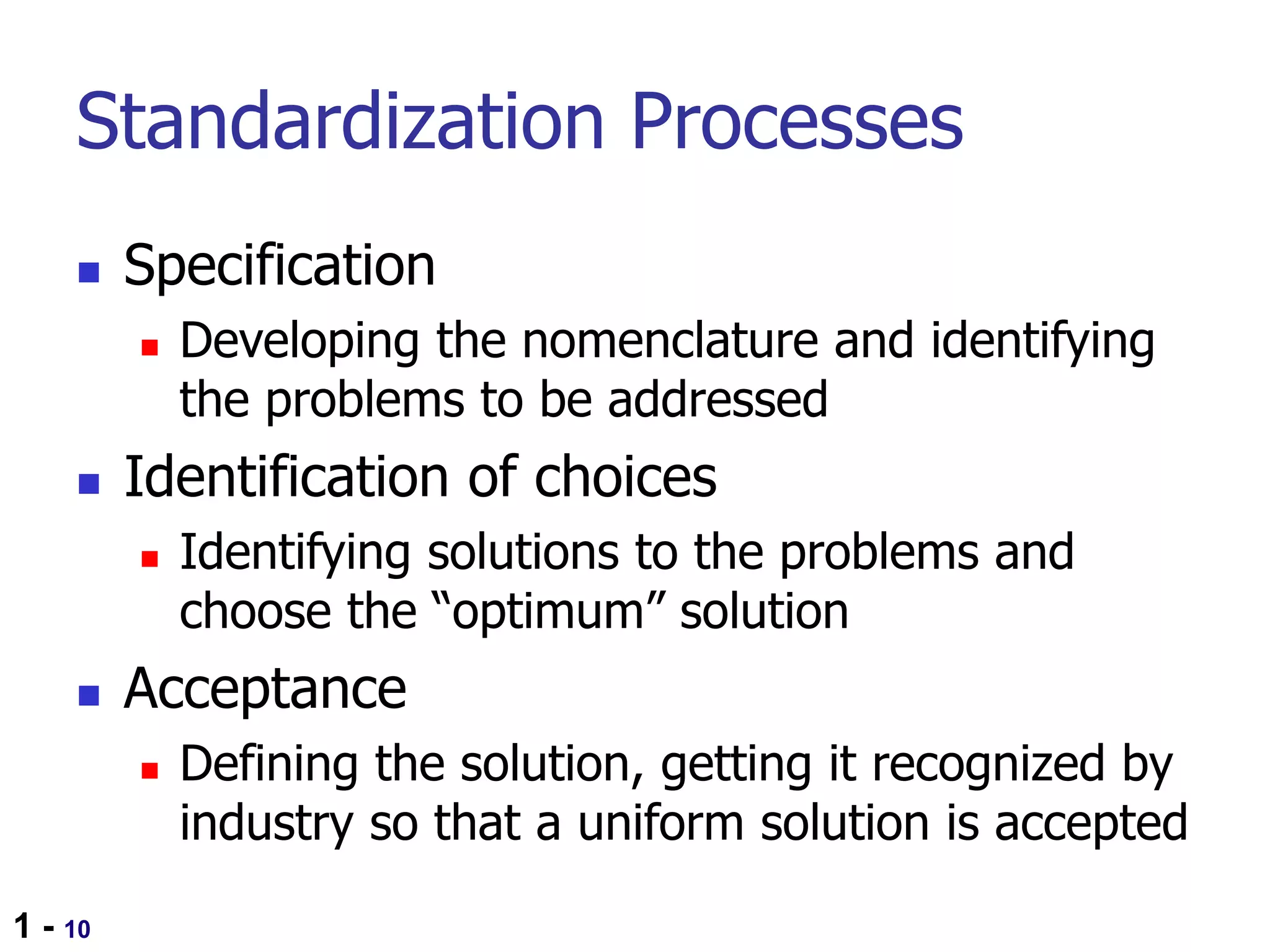 1 - 10
Standardization Processes
 Specification
 Developing the nomenclature and identifying
the problems to be addressed
 Identification of choices
 Identifying solutions to the problems and
choose the “optimum” solution
 Acceptance
 Defining the solution, getting it recognized by
industry so that a uniform solution is accepted
 