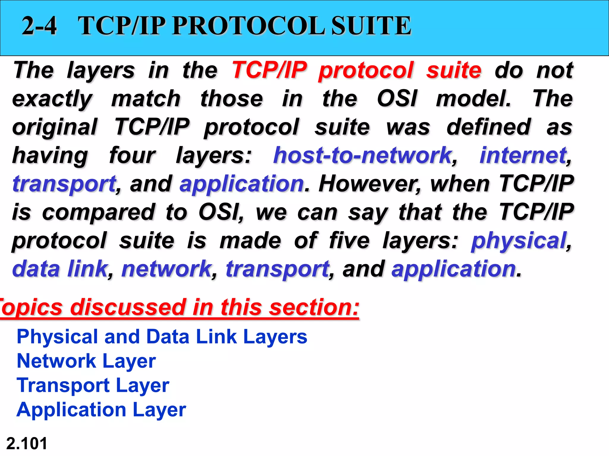 2.101
2-4 TCP/IP PROTOCOL SUITE
The layers in the TCP/IP protocol suite do not
exactly match those in the OSI model. The
original TCP/IP protocol suite was defined as
having four layers: host-to-network, internet,
transport, and application. However, when TCP/IP
is compared to OSI, we can say that the TCP/IP
protocol suite is made of five layers: physical,
data link, network, transport, and application.
Physical and Data Link Layers
Network Layer
Transport Layer
Application Layer
Topics discussed in this section:
 