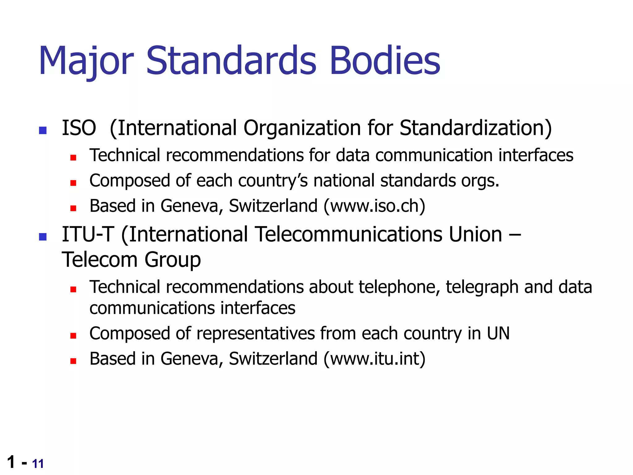 1 - 11
Major Standards Bodies
 ISO (International Organization for Standardization)
 Technical recommendations for data communication interfaces
 Composed of each country’s national standards orgs.
 Based in Geneva, Switzerland (www.iso.ch)
 ITU-T (International Telecommunications Union –
Telecom Group
 Technical recommendations about telephone, telegraph and data
communications interfaces
 Composed of representatives from each country in UN
 Based in Geneva, Switzerland (www.itu.int)
 