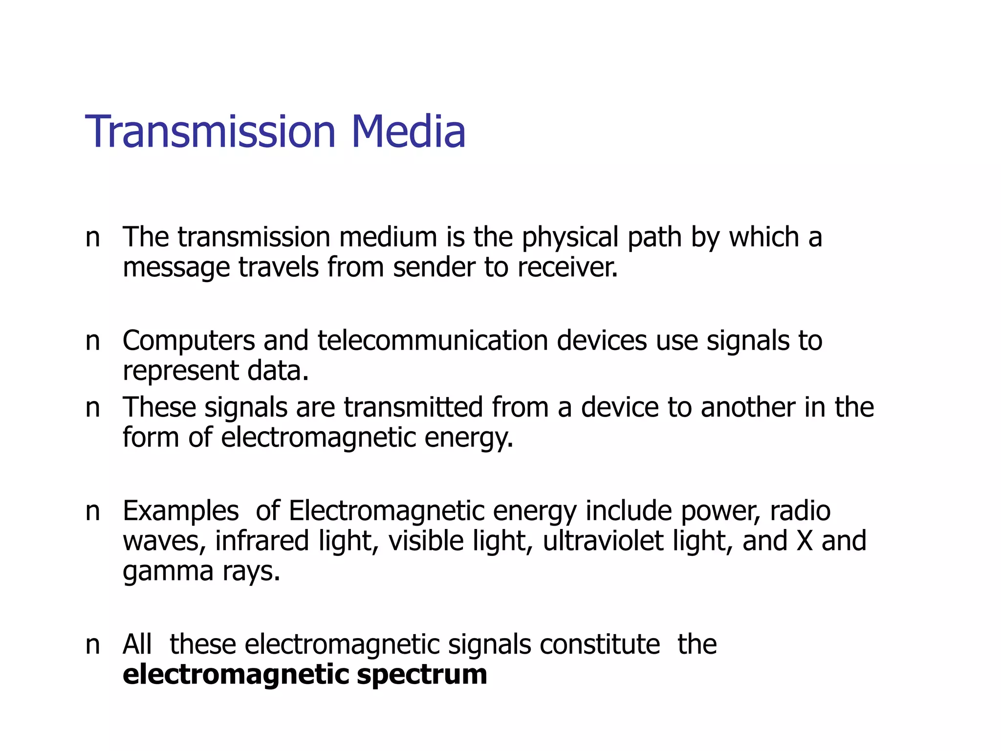 Transmission Media
n The transmission medium is the physical path by which a
message travels from sender to receiver.
n Computers and telecommunication devices use signals to
represent data.
n These signals are transmitted from a device to another in the
form of electromagnetic energy.
n Examples of Electromagnetic energy include power, radio
waves, infrared light, visible light, ultraviolet light, and X and
gamma rays.
n All these electromagnetic signals constitute the
electromagnetic spectrum
 