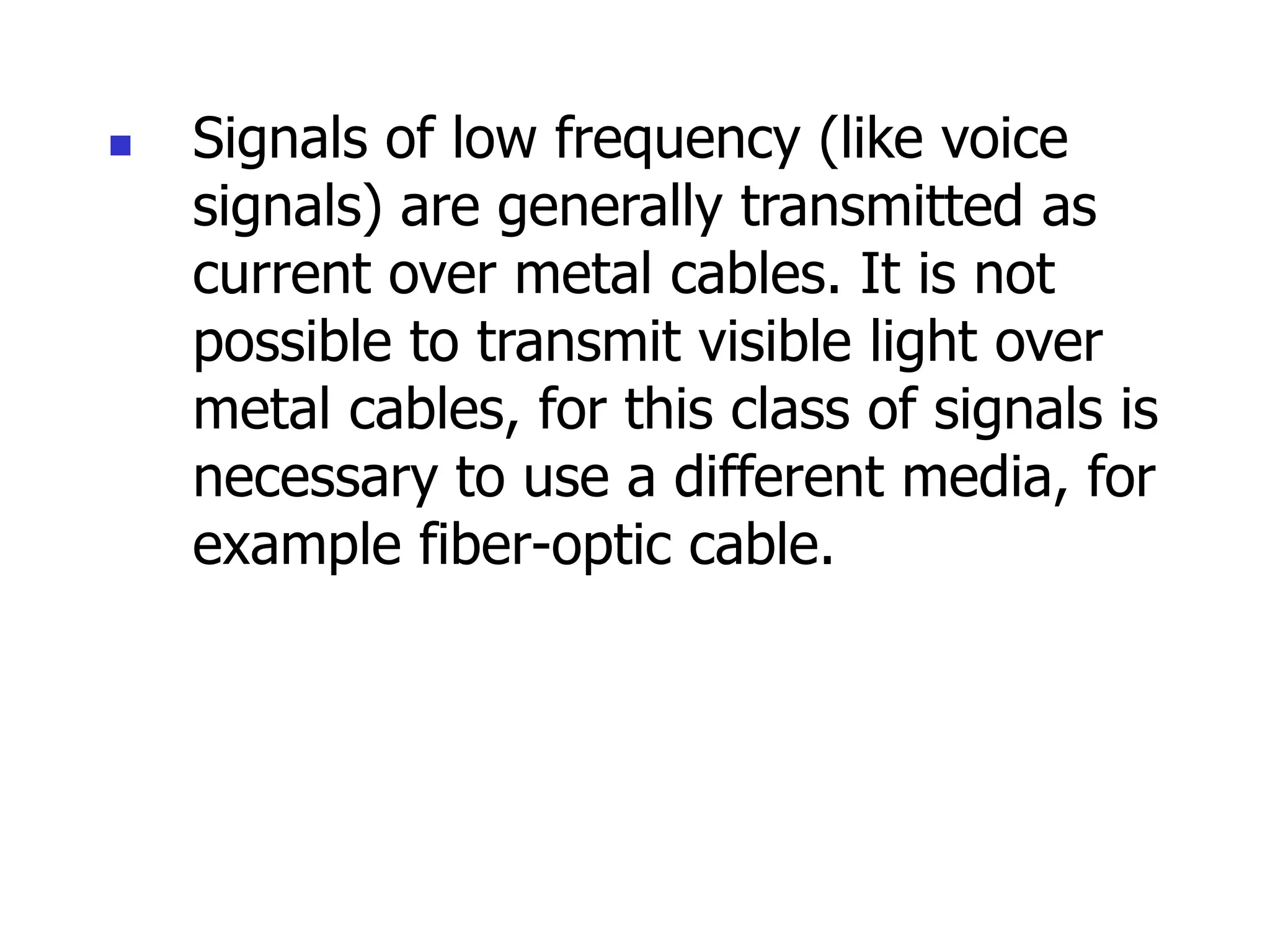  Signals of low frequency (like voice
signals) are generally transmitted as
current over metal cables. It is not
possible to transmit visible light over
metal cables, for this class of signals is
necessary to use a different media, for
example fiber-optic cable.
 