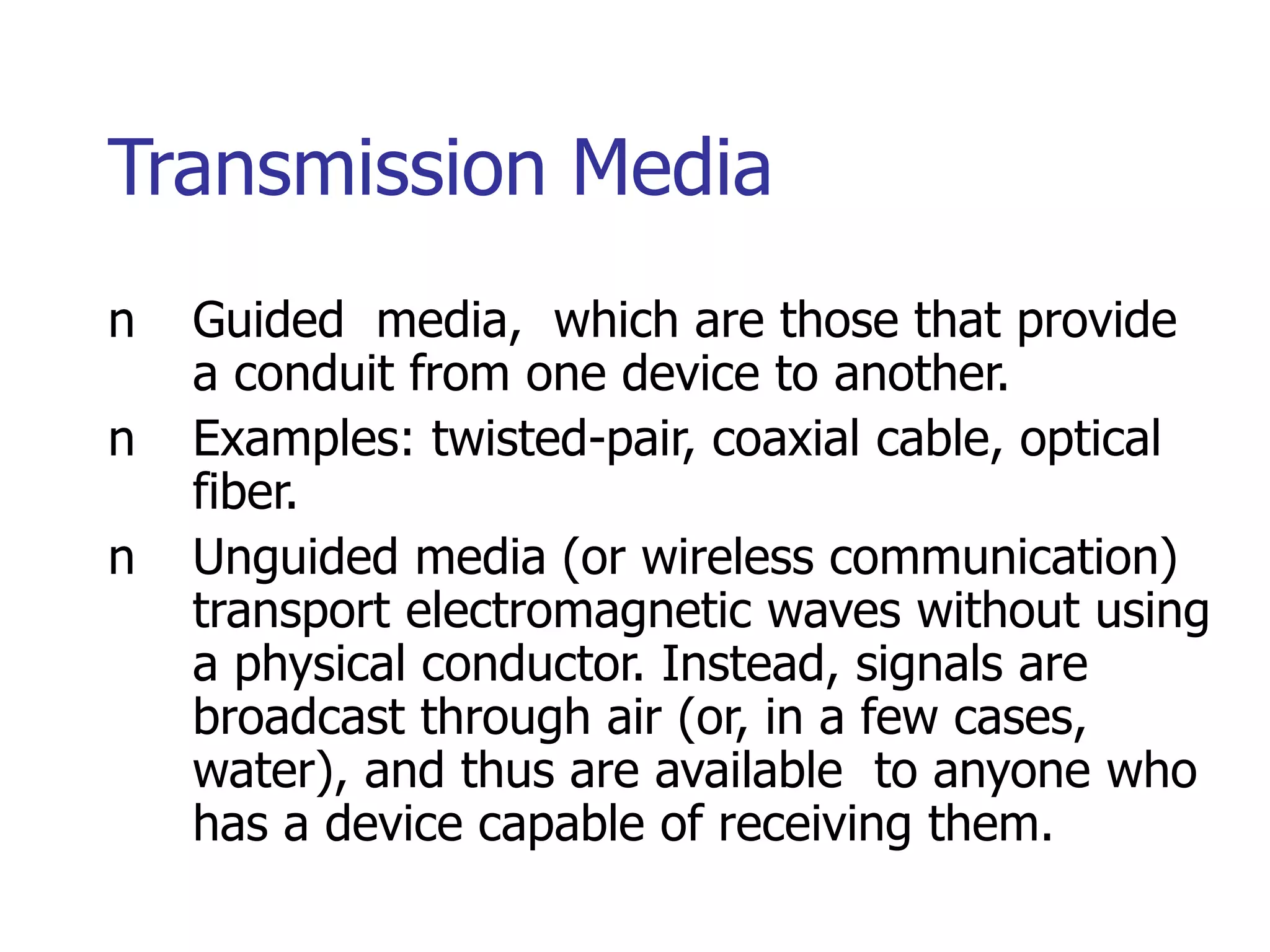 Transmission Media
n Guided media, which are those that provide
a conduit from one device to another.
n Examples: twisted-pair, coaxial cable, optical
fiber.
n Unguided media (or wireless communication)
transport electromagnetic waves without using
a physical conductor. Instead, signals are
broadcast through air (or, in a few cases,
water), and thus are available to anyone who
has a device capable of receiving them.
 