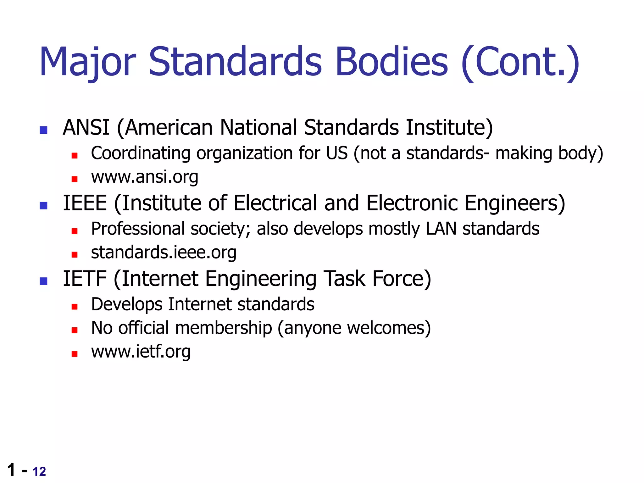 1 - 12
Major Standards Bodies (Cont.)
 ANSI (American National Standards Institute)
 Coordinating organization for US (not a standards- making body)
 www.ansi.org
 IEEE (Institute of Electrical and Electronic Engineers)
 Professional society; also develops mostly LAN standards
 standards.ieee.org
 IETF (Internet Engineering Task Force)
 Develops Internet standards
 No official membership (anyone welcomes)
 www.ietf.org
 
