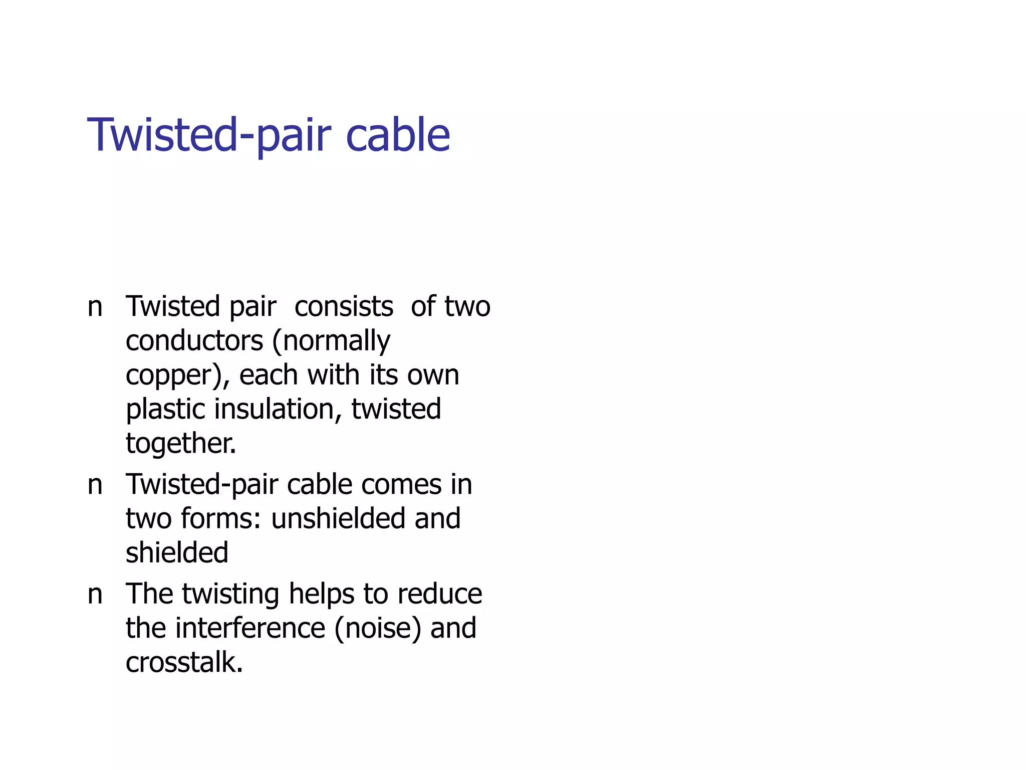 Twisted-pair cable
n Twisted pair consists of two
conductors (normally
copper), each with its own
plastic insulation, twisted
together.
n Twisted-pair cable comes in
two forms: unshielded and
shielded
n The twisting helps to reduce
the interference (noise) and
crosstalk.
 
