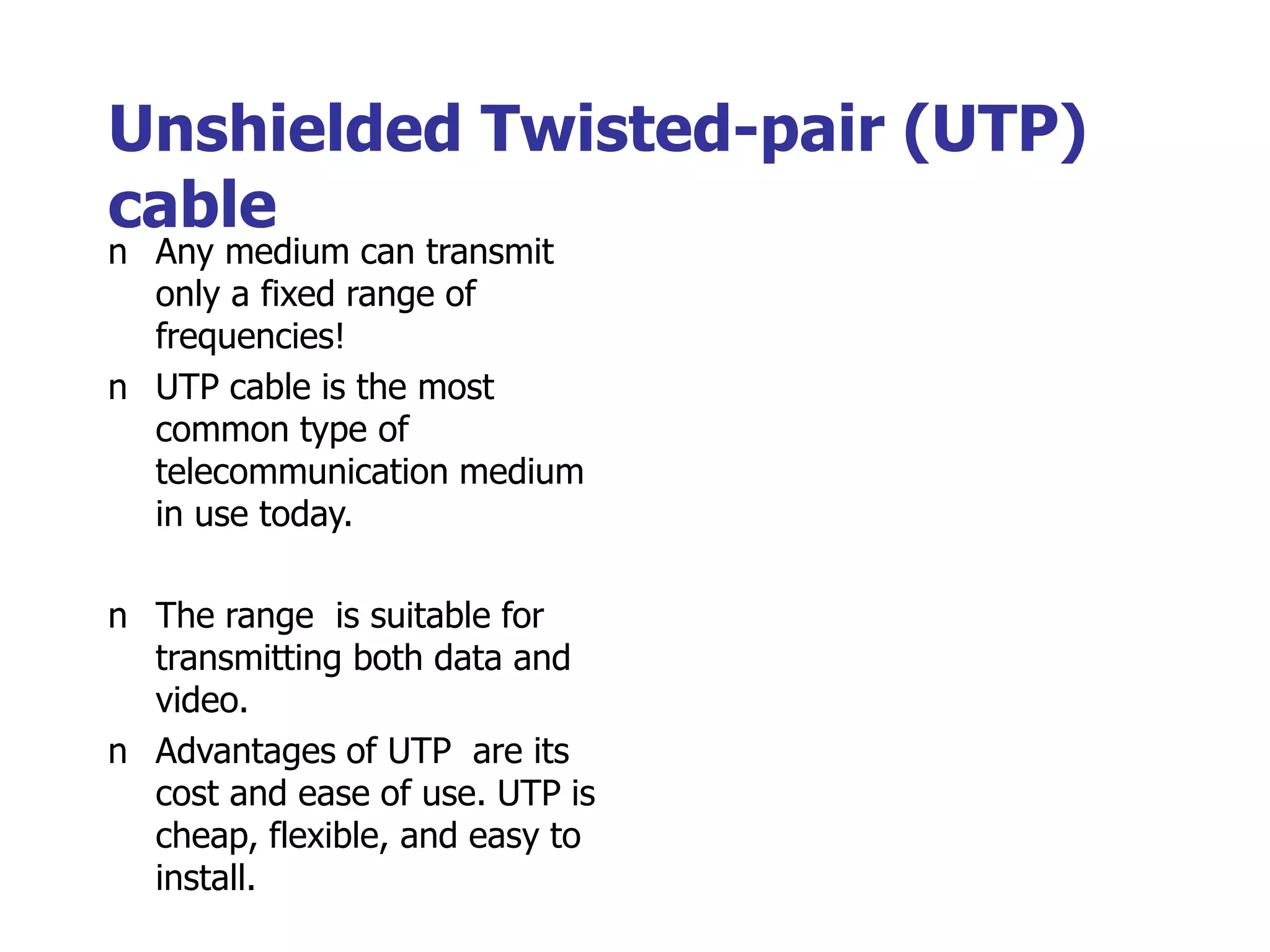 Unshielded Twisted-pair (UTP)
cable
n Any medium can transmit
only a fixed range of
frequencies!
n UTP cable is the most
common type of
telecommunication medium
in use today.
n The range is suitable for
transmitting both data and
video.
n Advantages of UTP are its
cost and ease of use. UTP is
cheap, flexible, and easy to
install.
 
