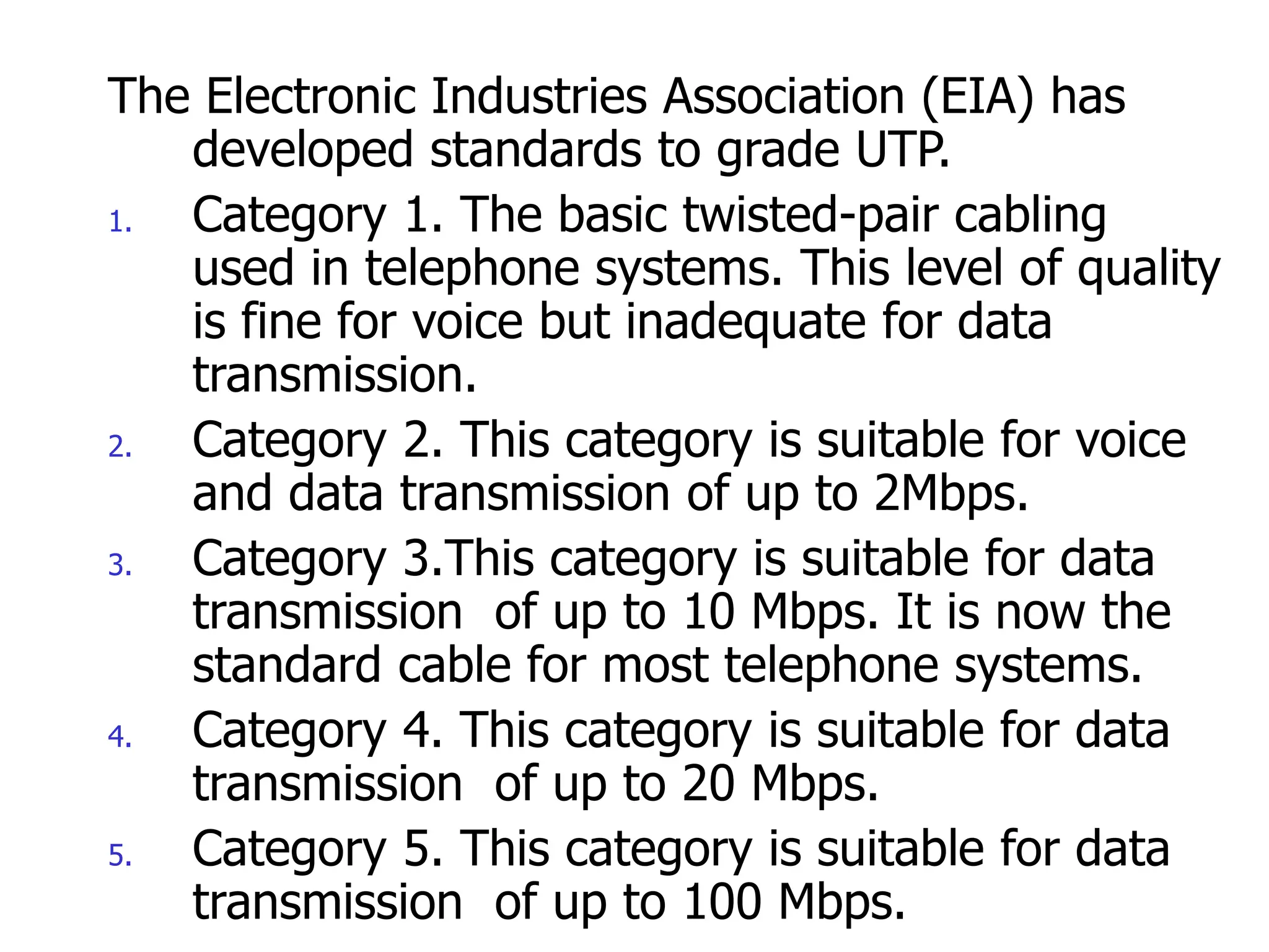The Electronic Industries Association (EIA) has
developed standards to grade UTP.
1. Category 1. The basic twisted-pair cabling
used in telephone systems. This level of quality
is fine for voice but inadequate for data
transmission.
2. Category 2. This category is suitable for voice
and data transmission of up to 2Mbps.
3. Category 3.This category is suitable for data
transmission of up to 10 Mbps. It is now the
standard cable for most telephone systems.
4. Category 4. This category is suitable for data
transmission of up to 20 Mbps.
5. Category 5. This category is suitable for data
transmission of up to 100 Mbps.
 