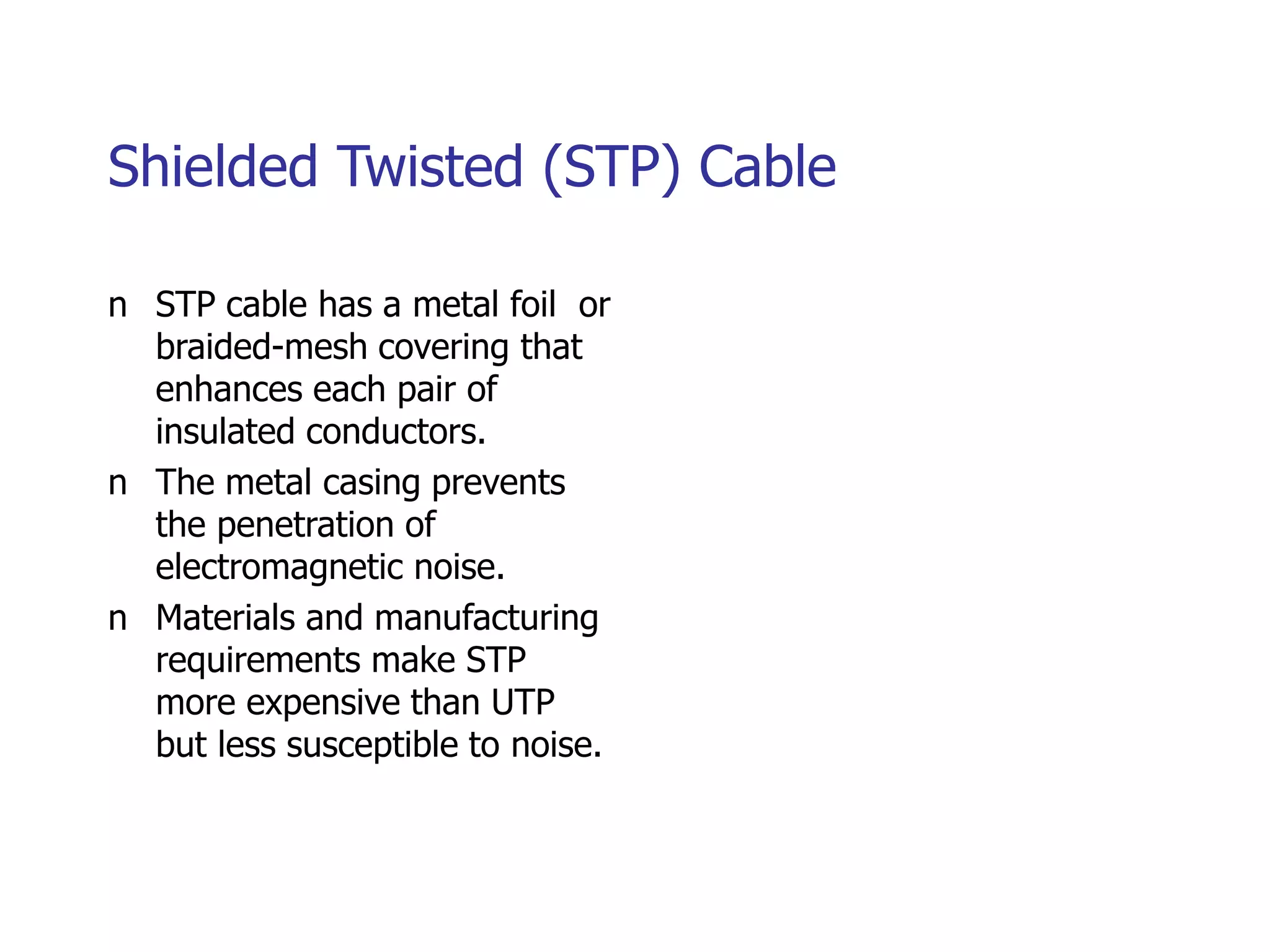 Shielded Twisted (STP) Cable
n STP cable has a metal foil or
braided-mesh covering that
enhances each pair of
insulated conductors.
n The metal casing prevents
the penetration of
electromagnetic noise.
n Materials and manufacturing
requirements make STP
more expensive than UTP
but less susceptible to noise.
 