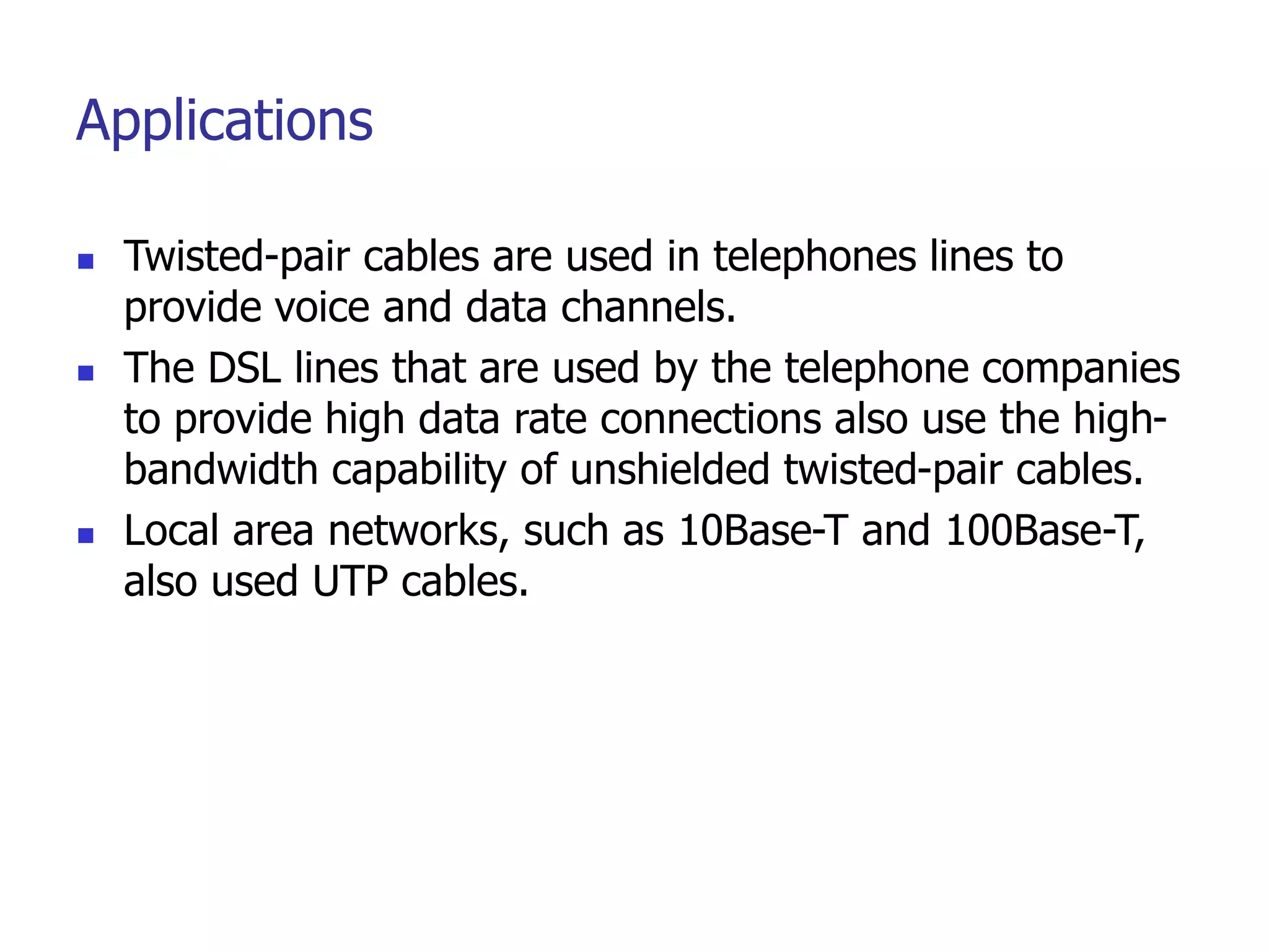 Applications
 Twisted-pair cables are used in telephones lines to
provide voice and data channels.
 The DSL lines that are used by the telephone companies
to provide high data rate connections also use the high-
bandwidth capability of unshielded twisted-pair cables.
 Local area networks, such as 10Base-T and 100Base-T,
also used UTP cables.
 