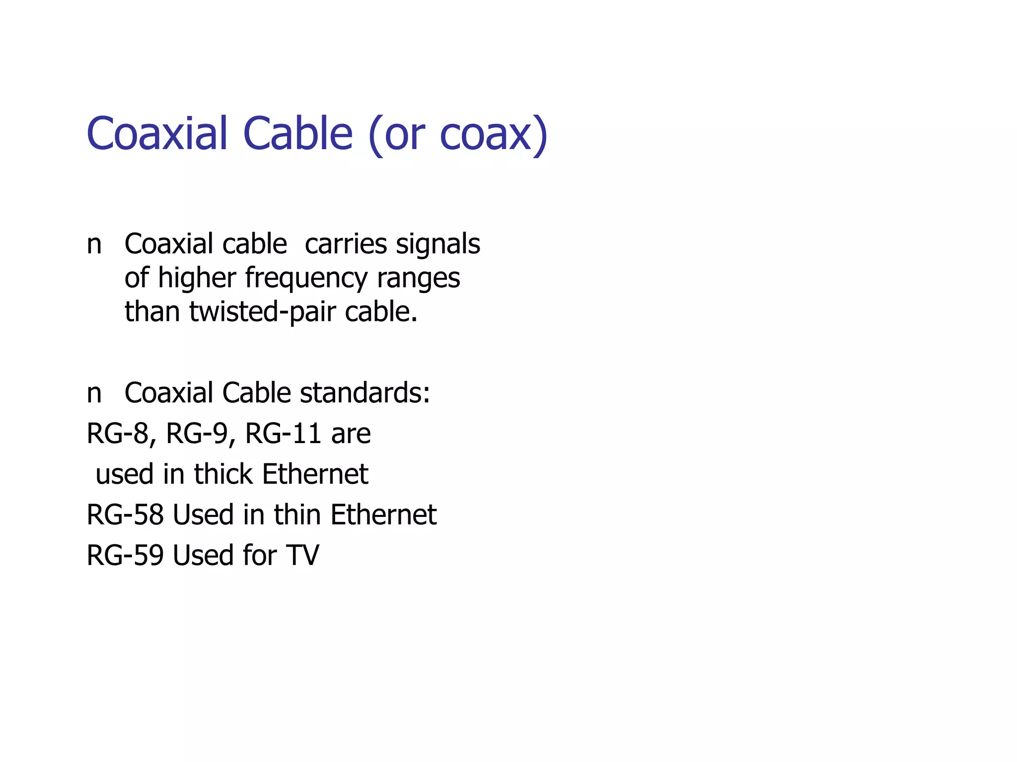 Coaxial Cable (or coax)
n Coaxial cable carries signals
of higher frequency ranges
than twisted-pair cable.
n Coaxial Cable standards:
RG-8, RG-9, RG-11 are
used in thick Ethernet
RG-58 Used in thin Ethernet
RG-59 Used for TV
 