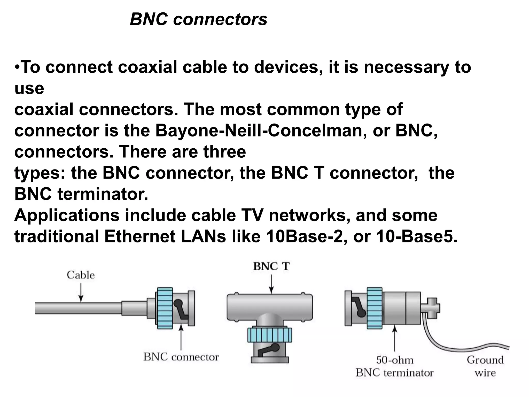 BNC connectors
•To connect coaxial cable to devices, it is necessary to
use
coaxial connectors. The most common type of
connector is the Bayone-Neill-Concelman, or BNC,
connectors. There are three
types: the BNC connector, the BNC T connector, the
BNC terminator.
Applications include cable TV networks, and some
traditional Ethernet LANs like 10Base-2, or 10-Base5.
 