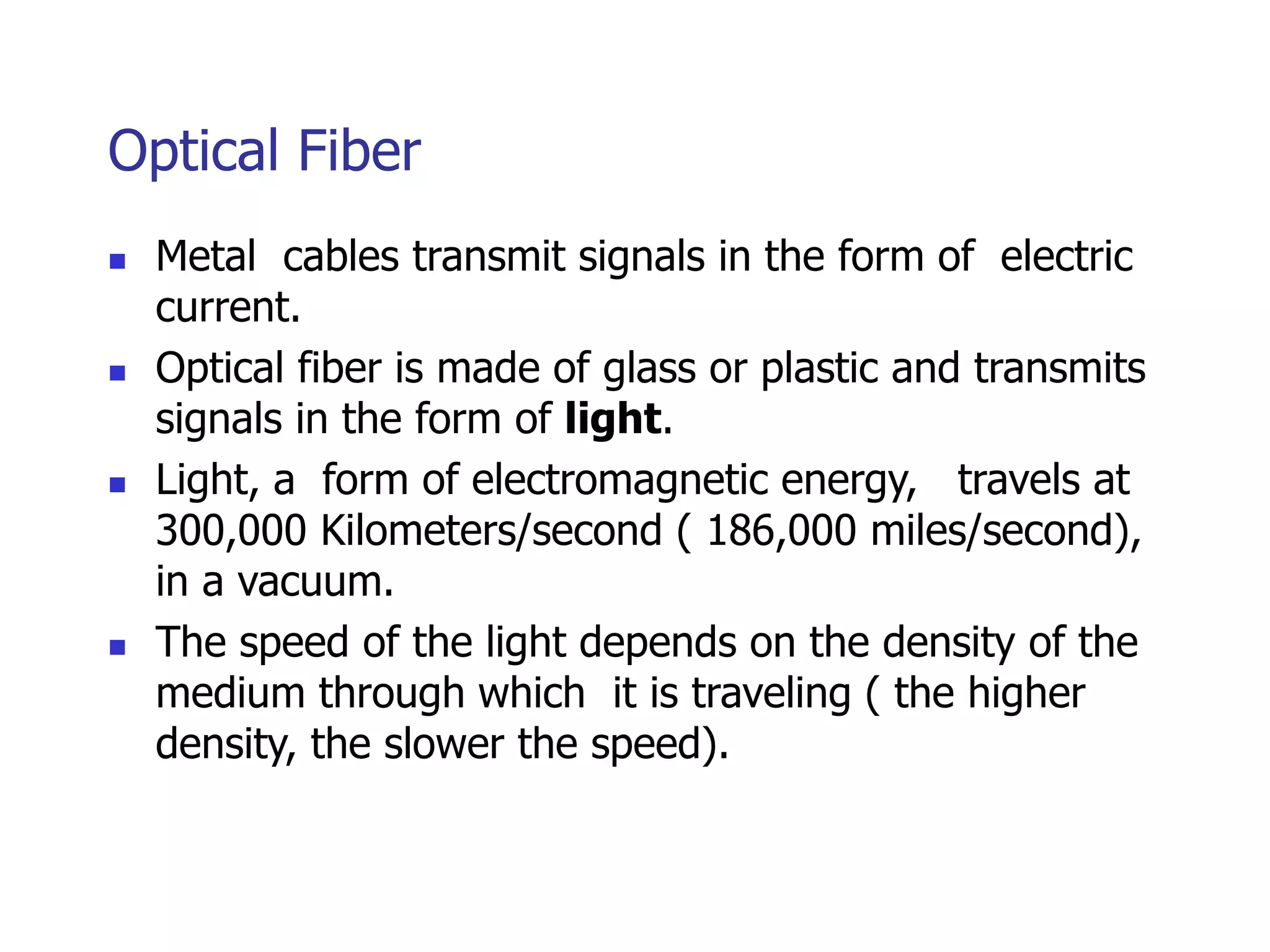 Optical Fiber
 Metal cables transmit signals in the form of electric
current.
 Optical fiber is made of glass or plastic and transmits
signals in the form of light.
 Light, a form of electromagnetic energy, travels at
300,000 Kilometers/second ( 186,000 miles/second),
in a vacuum.
 The speed of the light depends on the density of the
medium through which it is traveling ( the higher
density, the slower the speed).
 