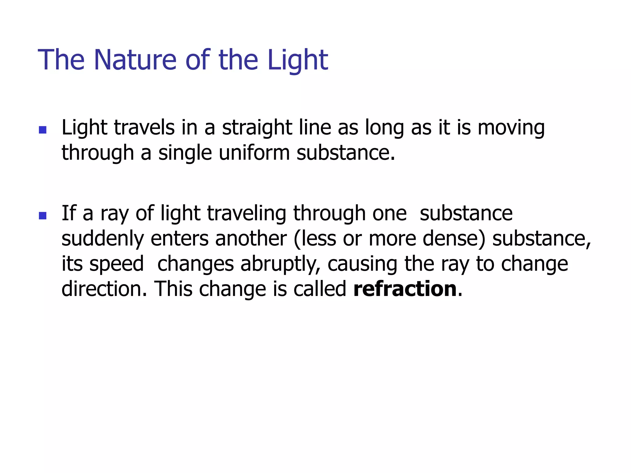 The Nature of the Light
 Light travels in a straight line as long as it is moving
through a single uniform substance.
 If a ray of light traveling through one substance
suddenly enters another (less or more dense) substance,
its speed changes abruptly, causing the ray to change
direction. This change is called refraction.
 