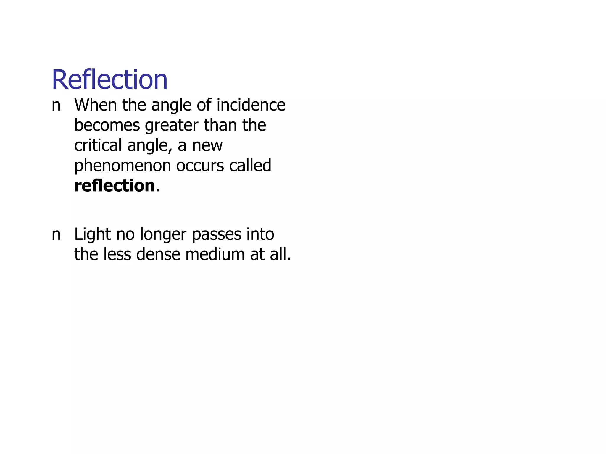 Reflection
n When the angle of incidence
becomes greater than the
critical angle, a new
phenomenon occurs called
reflection.
n Light no longer passes into
the less dense medium at all.
 