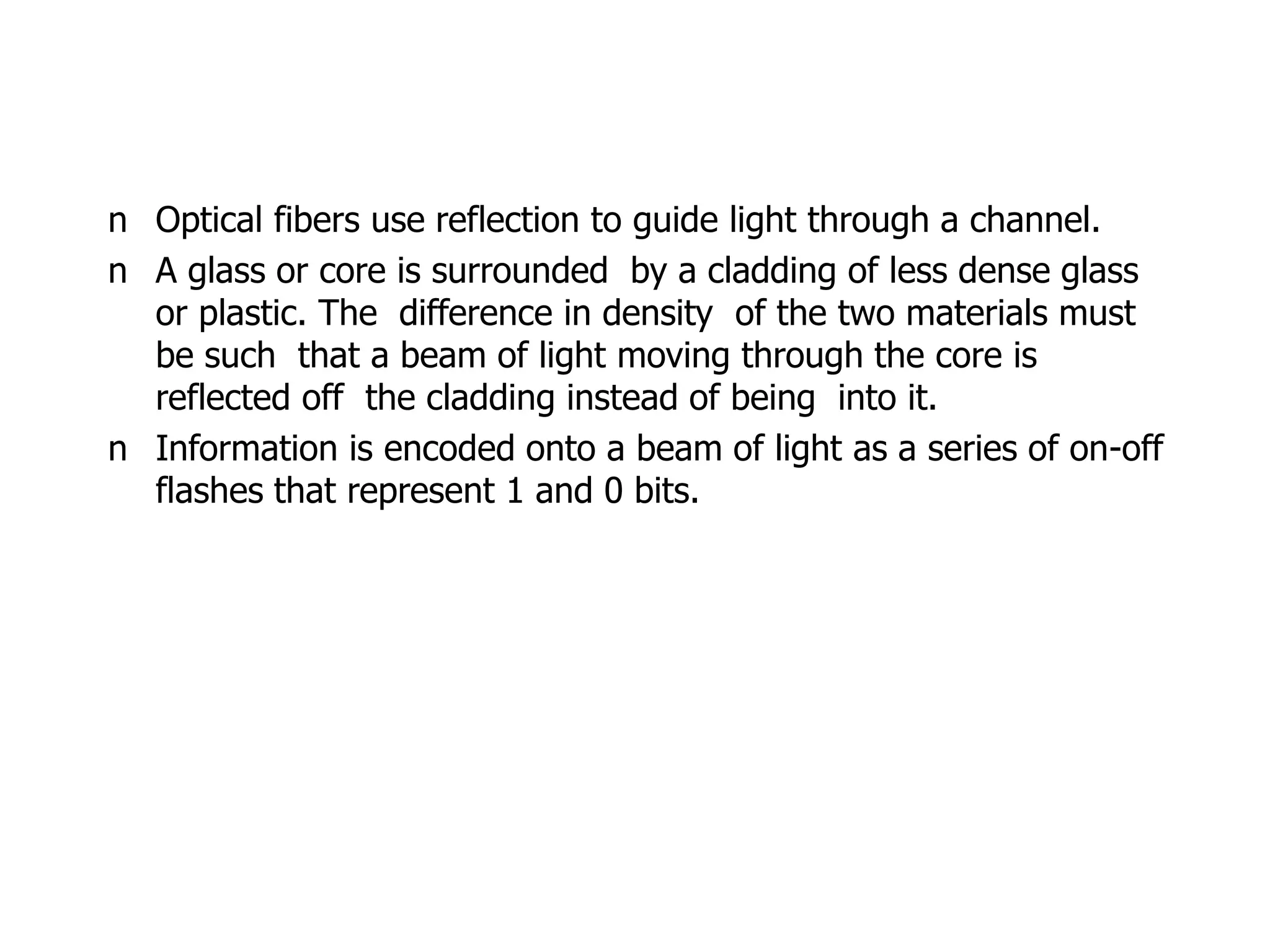n Optical fibers use reflection to guide light through a channel.
n A glass or core is surrounded by a cladding of less dense glass
or plastic. The difference in density of the two materials must
be such that a beam of light moving through the core is
reflected off the cladding instead of being into it.
n Information is encoded onto a beam of light as a series of on-off
flashes that represent 1 and 0 bits.
 
