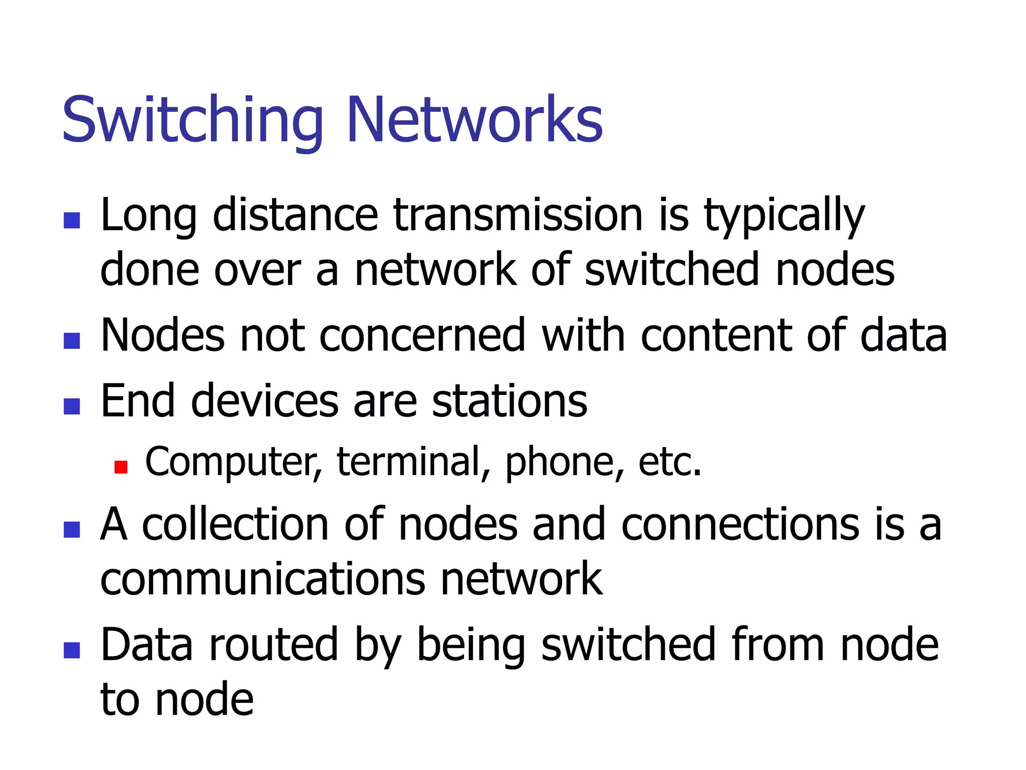 Switching Networks
 Long distance transmission is typically
done over a network of switched nodes
 Nodes not concerned with content of data
 End devices are stations
 Computer, terminal, phone, etc.
 A collection of nodes and connections is a
communications network
 Data routed by being switched from node
to node
 