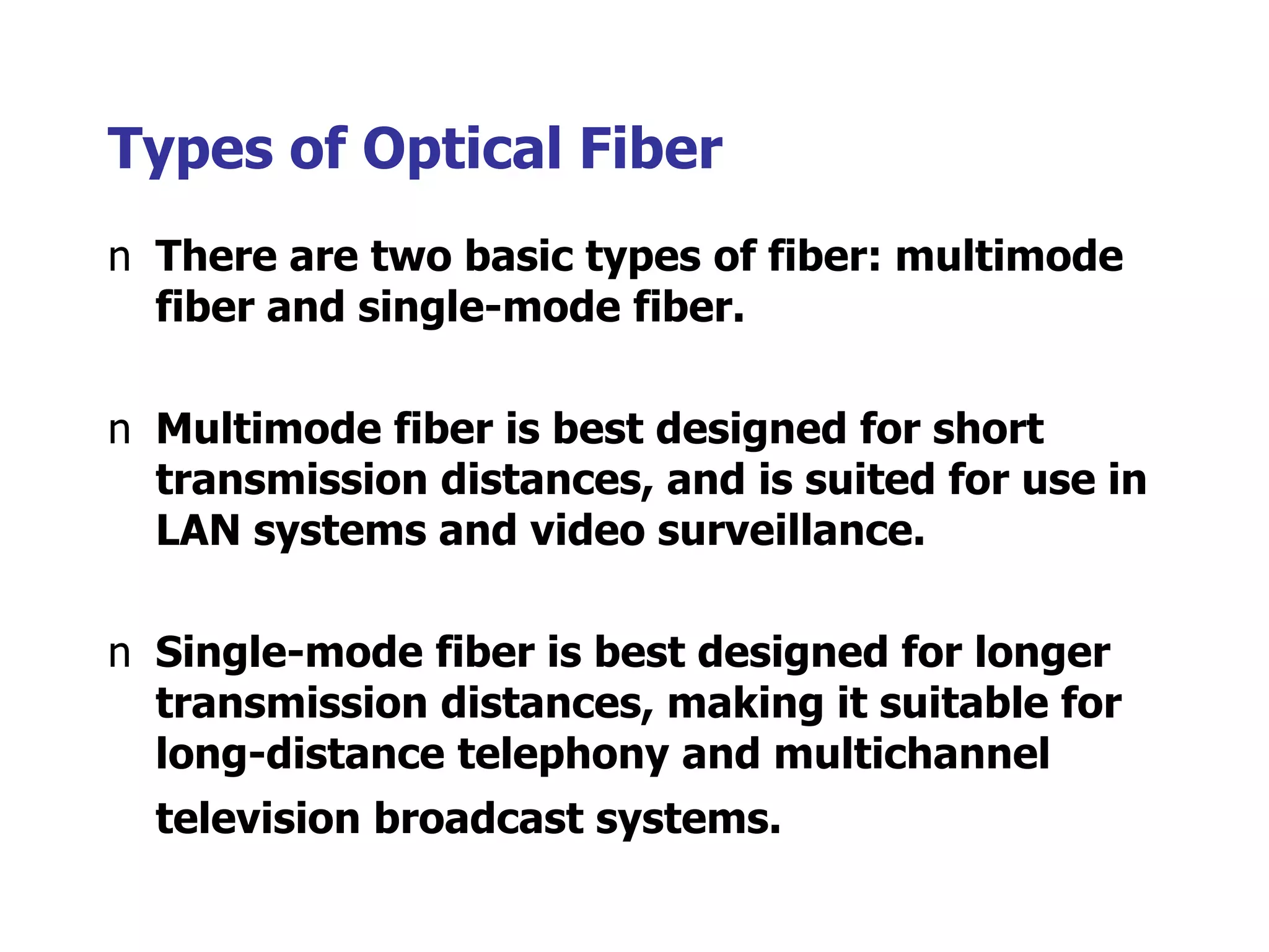 Types of Optical Fiber
n There are two basic types of fiber: multimode
fiber and single-mode fiber.
n Multimode fiber is best designed for short
transmission distances, and is suited for use in
LAN systems and video surveillance.
n Single-mode fiber is best designed for longer
transmission distances, making it suitable for
long-distance telephony and multichannel
television broadcast systems.
 