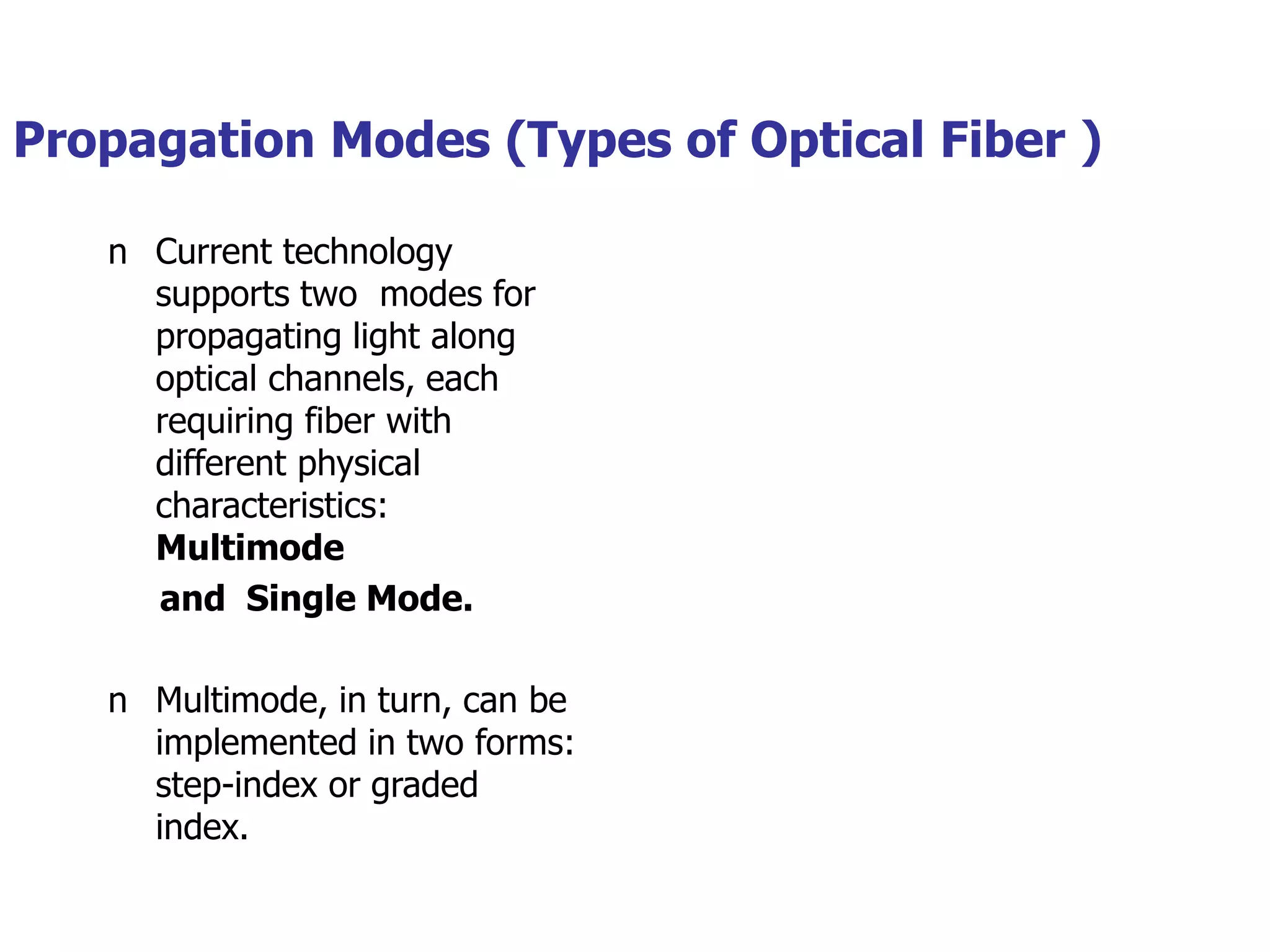 Propagation Modes (Types of Optical Fiber )
n Current technology
supports two modes for
propagating light along
optical channels, each
requiring fiber with
different physical
characteristics:
Multimode
and Single Mode.
n Multimode, in turn, can be
implemented in two forms:
step-index or graded
index.
 