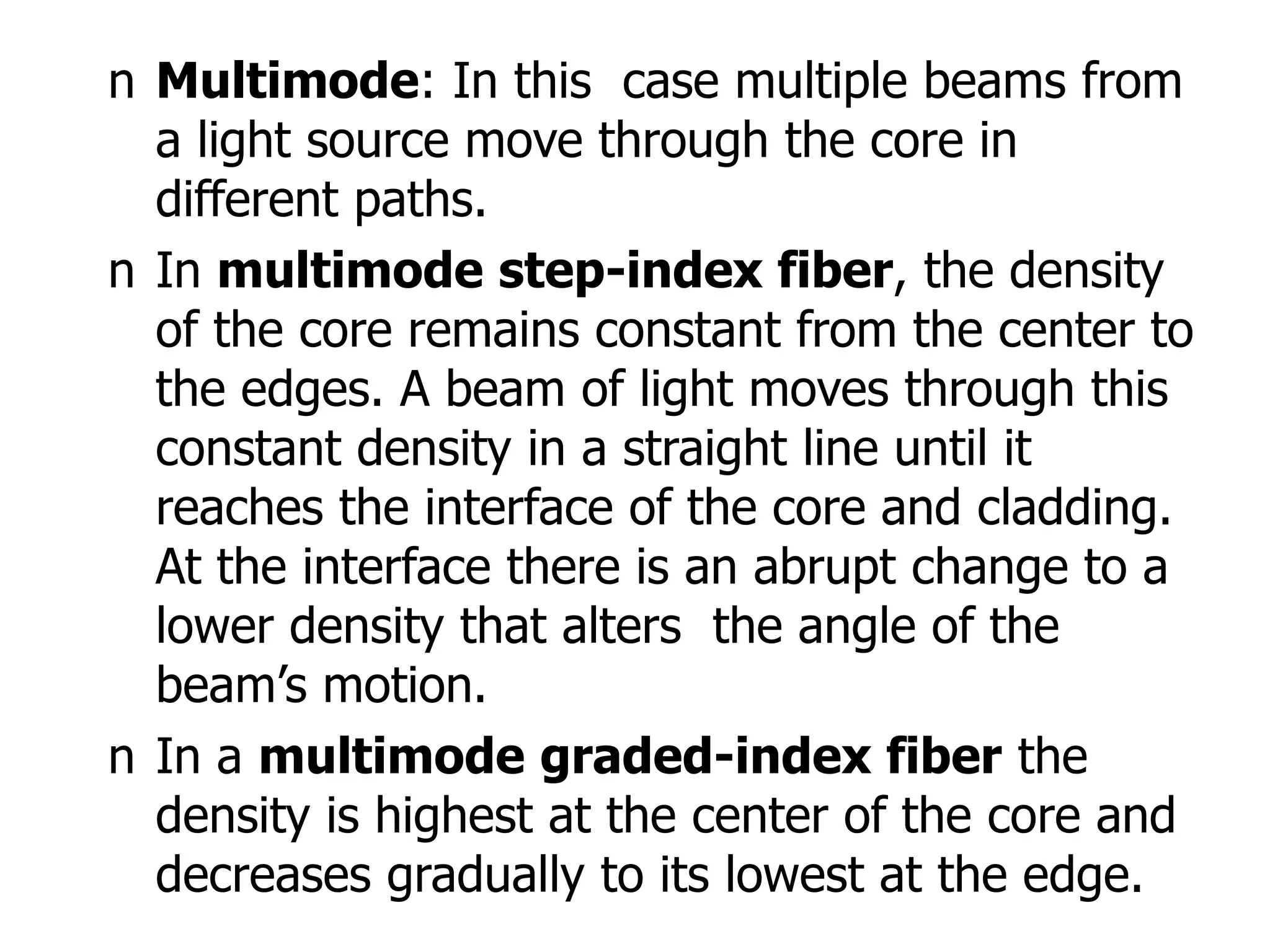 n Multimode: In this case multiple beams from
a light source move through the core in
different paths.
n In multimode step-index fiber, the density
of the core remains constant from the center to
the edges. A beam of light moves through this
constant density in a straight line until it
reaches the interface of the core and cladding.
At the interface there is an abrupt change to a
lower density that alters the angle of the
beam’s motion.
n In a multimode graded-index fiber the
density is highest at the center of the core and
decreases gradually to its lowest at the edge.
 