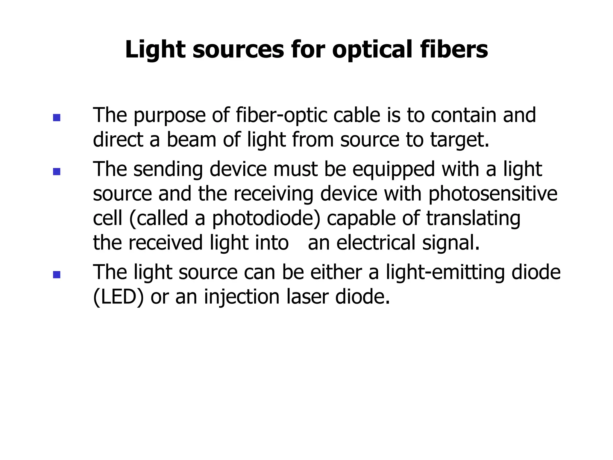 Light sources for optical fibers
 The purpose of fiber-optic cable is to contain and
direct a beam of light from source to target.
 The sending device must be equipped with a light
source and the receiving device with photosensitive
cell (called a photodiode) capable of translating
the received light into an electrical signal.
 The light source can be either a light-emitting diode
(LED) or an injection laser diode.
 