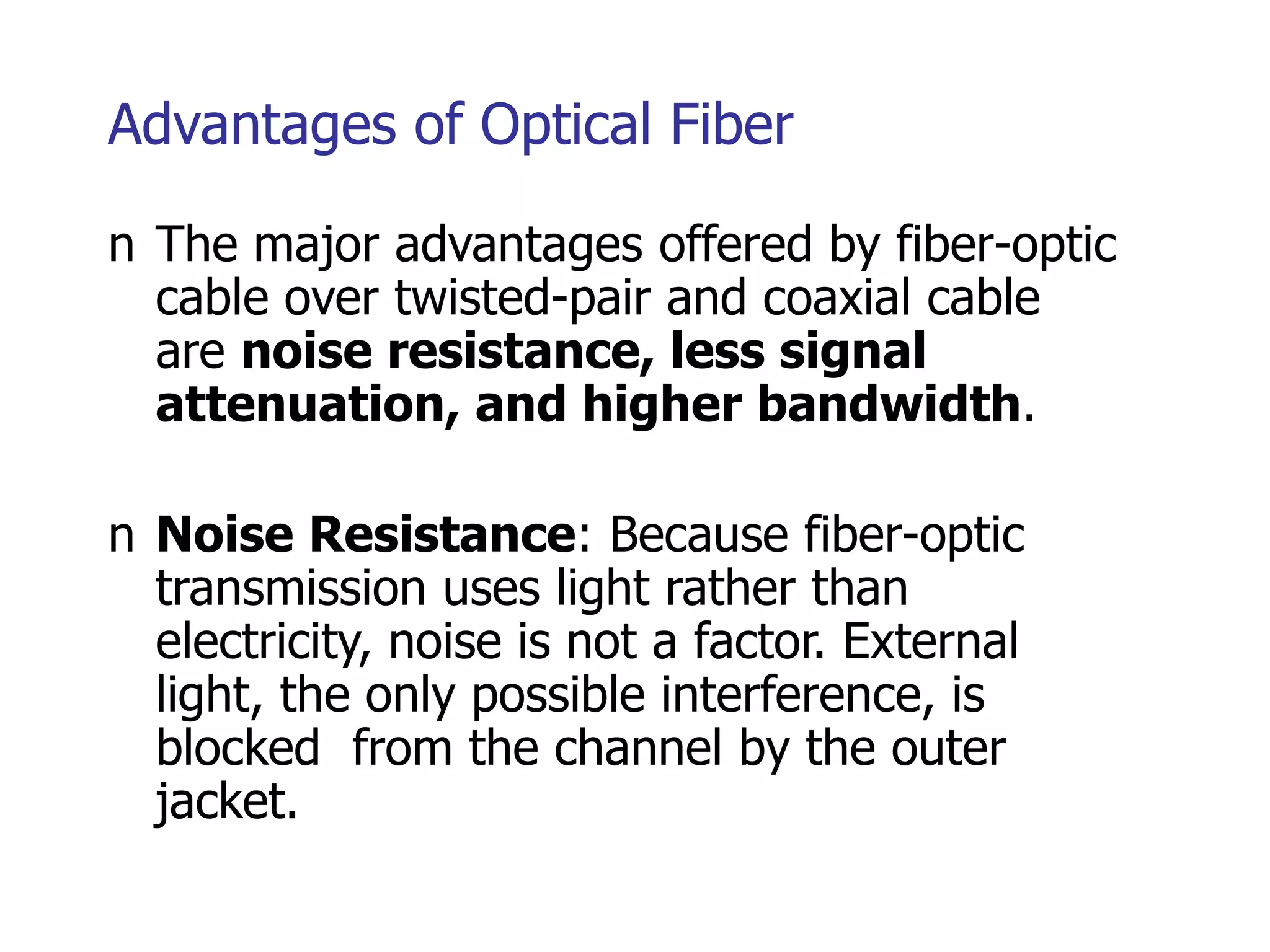 Advantages of Optical Fiber
n The major advantages offered by fiber-optic
cable over twisted-pair and coaxial cable
are noise resistance, less signal
attenuation, and higher bandwidth.
n Noise Resistance: Because fiber-optic
transmission uses light rather than
electricity, noise is not a factor. External
light, the only possible interference, is
blocked from the channel by the outer
jacket.
 