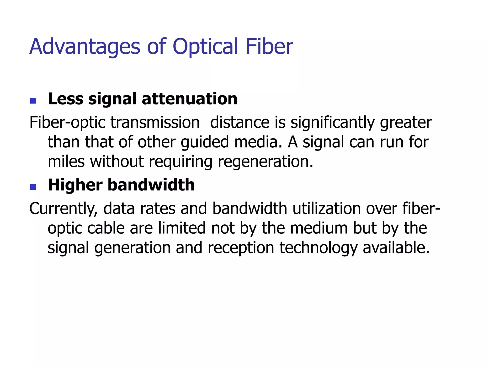 Advantages of Optical Fiber
 Less signal attenuation
Fiber-optic transmission distance is significantly greater
than that of other guided media. A signal can run for
miles without requiring regeneration.
 Higher bandwidth
Currently, data rates and bandwidth utilization over fiber-
optic cable are limited not by the medium but by the
signal generation and reception technology available.
 