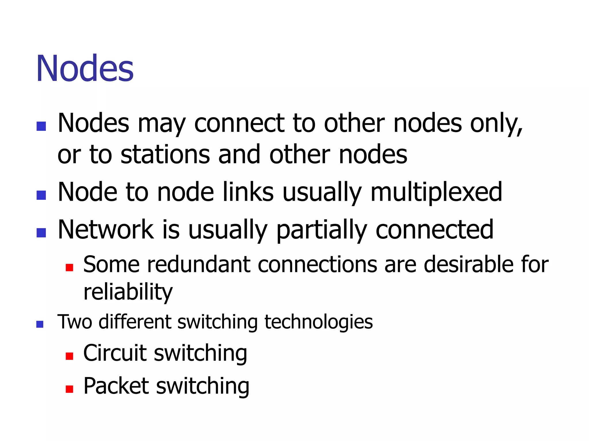 Nodes
 Nodes may connect to other nodes only,
or to stations and other nodes
 Node to node links usually multiplexed
 Network is usually partially connected
 Some redundant connections are desirable for
reliability
 Two different switching technologies
 Circuit switching
 Packet switching
 