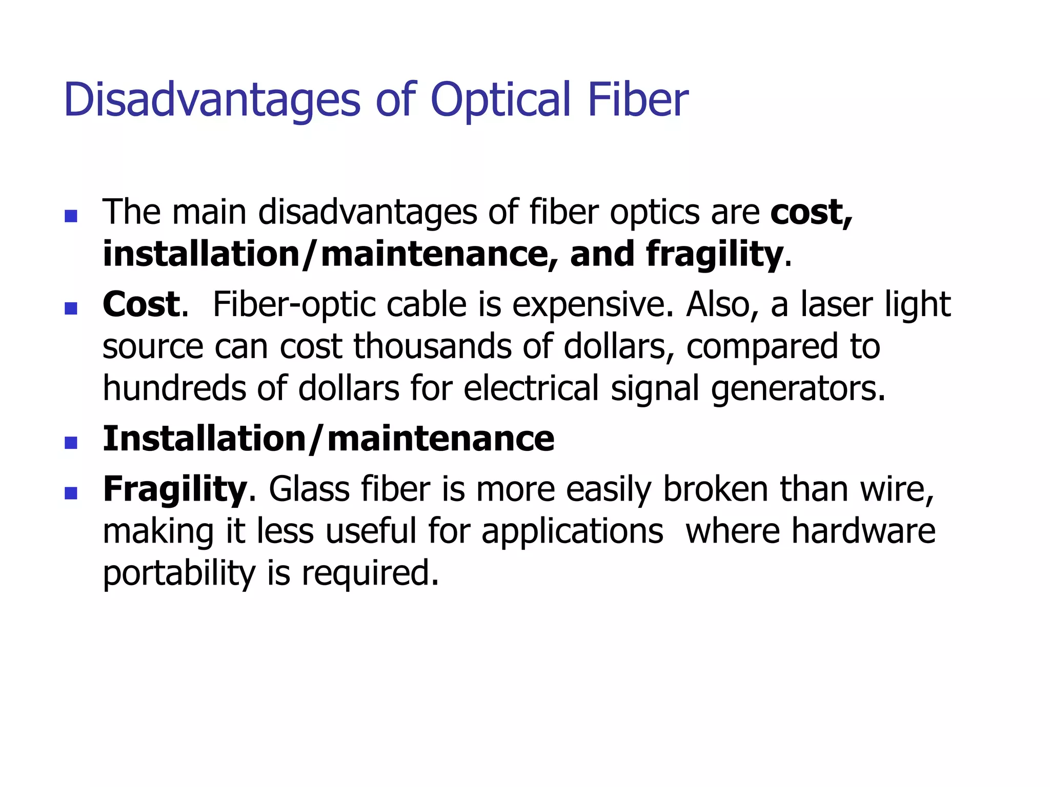 Disadvantages of Optical Fiber
 The main disadvantages of fiber optics are cost,
installation/maintenance, and fragility.
 Cost. Fiber-optic cable is expensive. Also, a laser light
source can cost thousands of dollars, compared to
hundreds of dollars for electrical signal generators.
 Installation/maintenance
 Fragility. Glass fiber is more easily broken than wire,
making it less useful for applications where hardware
portability is required.
 