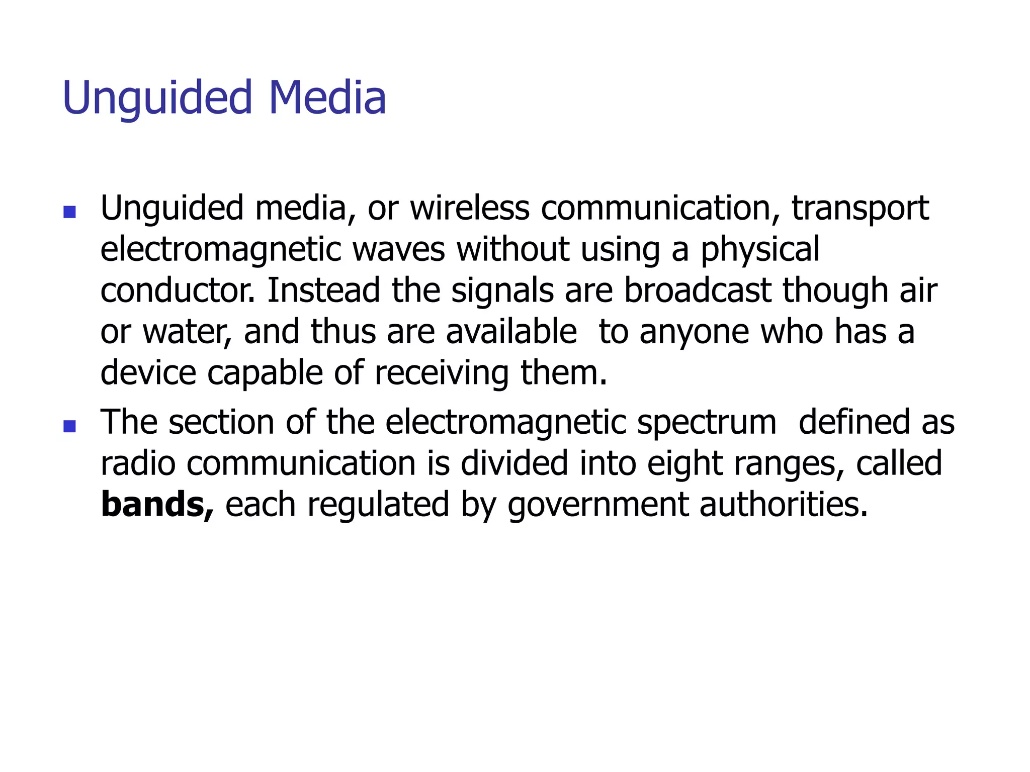 Unguided Media
 Unguided media, or wireless communication, transport
electromagnetic waves without using a physical
conductor. Instead the signals are broadcast though air
or water, and thus are available to anyone who has a
device capable of receiving them.
 The section of the electromagnetic spectrum defined as
radio communication is divided into eight ranges, called
bands, each regulated by government authorities.
 
