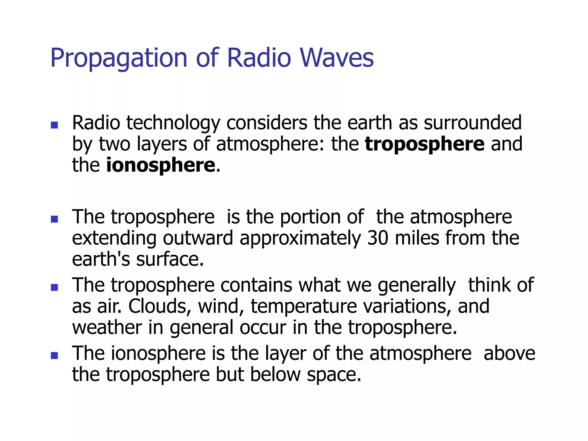 Propagation of Radio Waves
 Radio technology considers the earth as surrounded
by two layers of atmosphere: the troposphere and
the ionosphere.
 The troposphere is the portion of the atmosphere
extending outward approximately 30 miles from the
earth's surface.
 The troposphere contains what we generally think of
as air. Clouds, wind, temperature variations, and
weather in general occur in the troposphere.
 The ionosphere is the layer of the atmosphere above
the troposphere but below space.
 