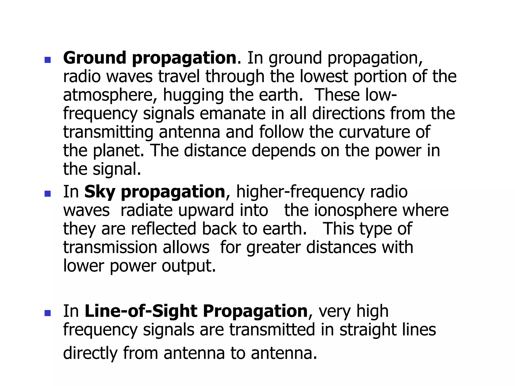  Ground propagation. In ground propagation,
radio waves travel through the lowest portion of the
atmosphere, hugging the earth. These low-
frequency signals emanate in all directions from the
transmitting antenna and follow the curvature of
the planet. The distance depends on the power in
the signal.
 In Sky propagation, higher-frequency radio
waves radiate upward into the ionosphere where
they are reflected back to earth. This type of
transmission allows for greater distances with
lower power output.
 In Line-of-Sight Propagation, very high
frequency signals are transmitted in straight lines
directly from antenna to antenna.
 