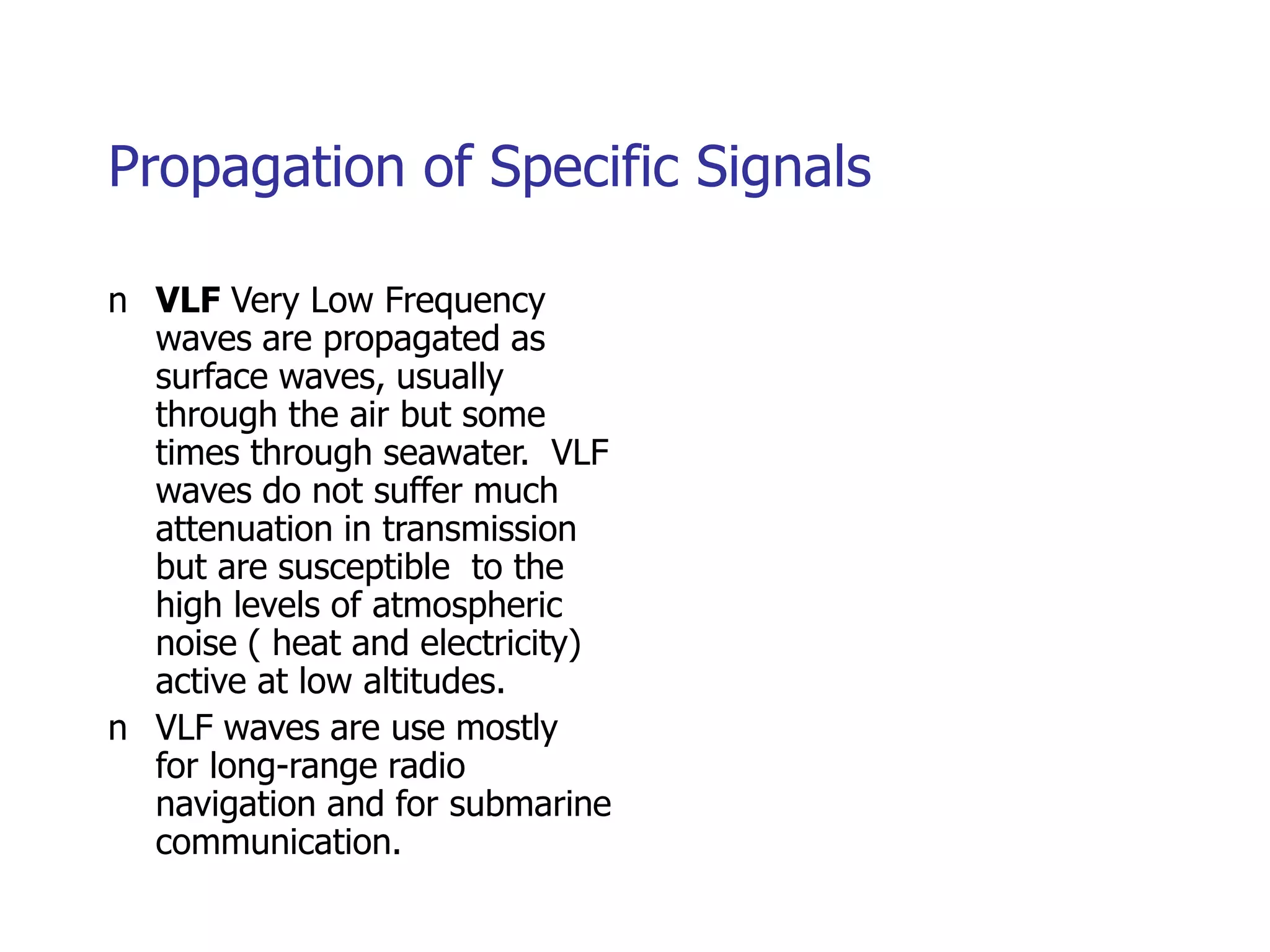 Propagation of Specific Signals
n VLF Very Low Frequency
waves are propagated as
surface waves, usually
through the air but some
times through seawater. VLF
waves do not suffer much
attenuation in transmission
but are susceptible to the
high levels of atmospheric
noise ( heat and electricity)
active at low altitudes.
n VLF waves are use mostly
for long-range radio
navigation and for submarine
communication.
 