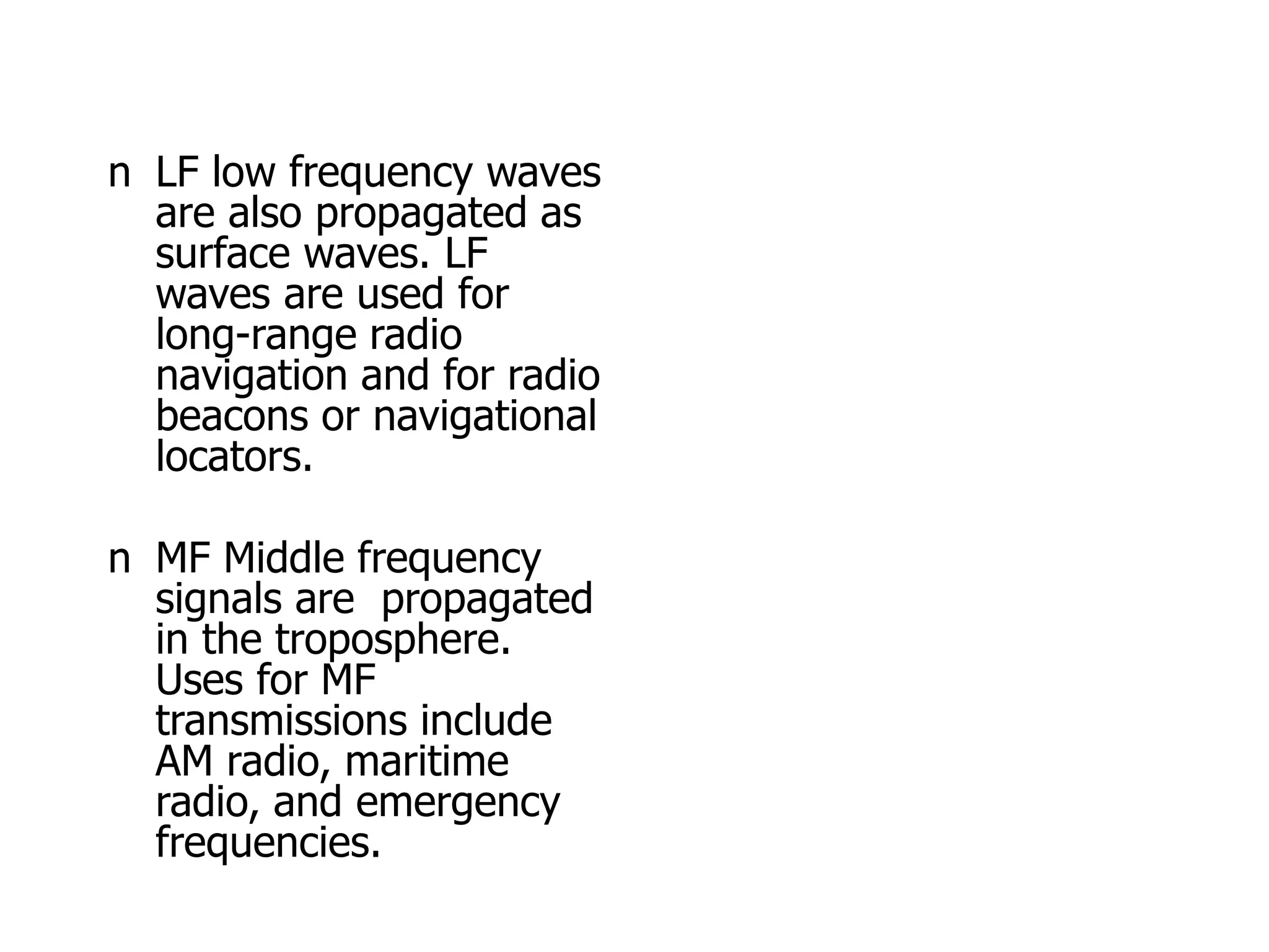 n LF low frequency waves
are also propagated as
surface waves. LF
waves are used for
long-range radio
navigation and for radio
beacons or navigational
locators.
n MF Middle frequency
signals are propagated
in the troposphere.
Uses for MF
transmissions include
AM radio, maritime
radio, and emergency
frequencies.
 