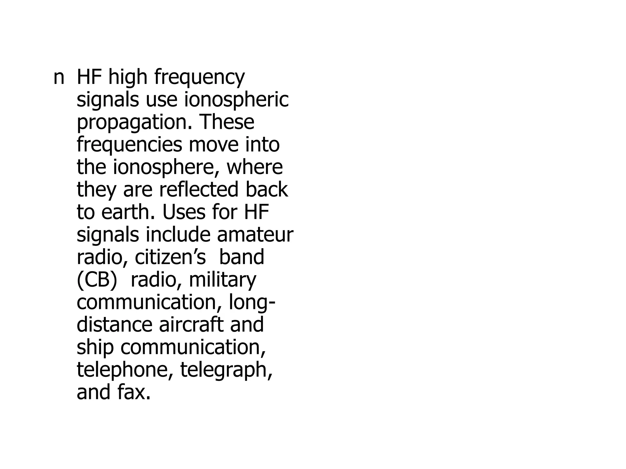 n HF high frequency
signals use ionospheric
propagation. These
frequencies move into
the ionosphere, where
they are reflected back
to earth. Uses for HF
signals include amateur
radio, citizen’s band
(CB) radio, military
communication, long-
distance aircraft and
ship communication,
telephone, telegraph,
and fax.
 