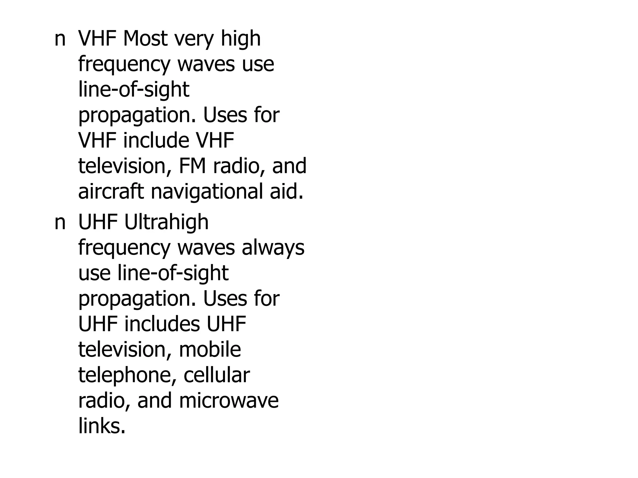 n VHF Most very high
frequency waves use
line-of-sight
propagation. Uses for
VHF include VHF
television, FM radio, and
aircraft navigational aid.
n UHF Ultrahigh
frequency waves always
use line-of-sight
propagation. Uses for
UHF includes UHF
television, mobile
telephone, cellular
radio, and microwave
links.
 