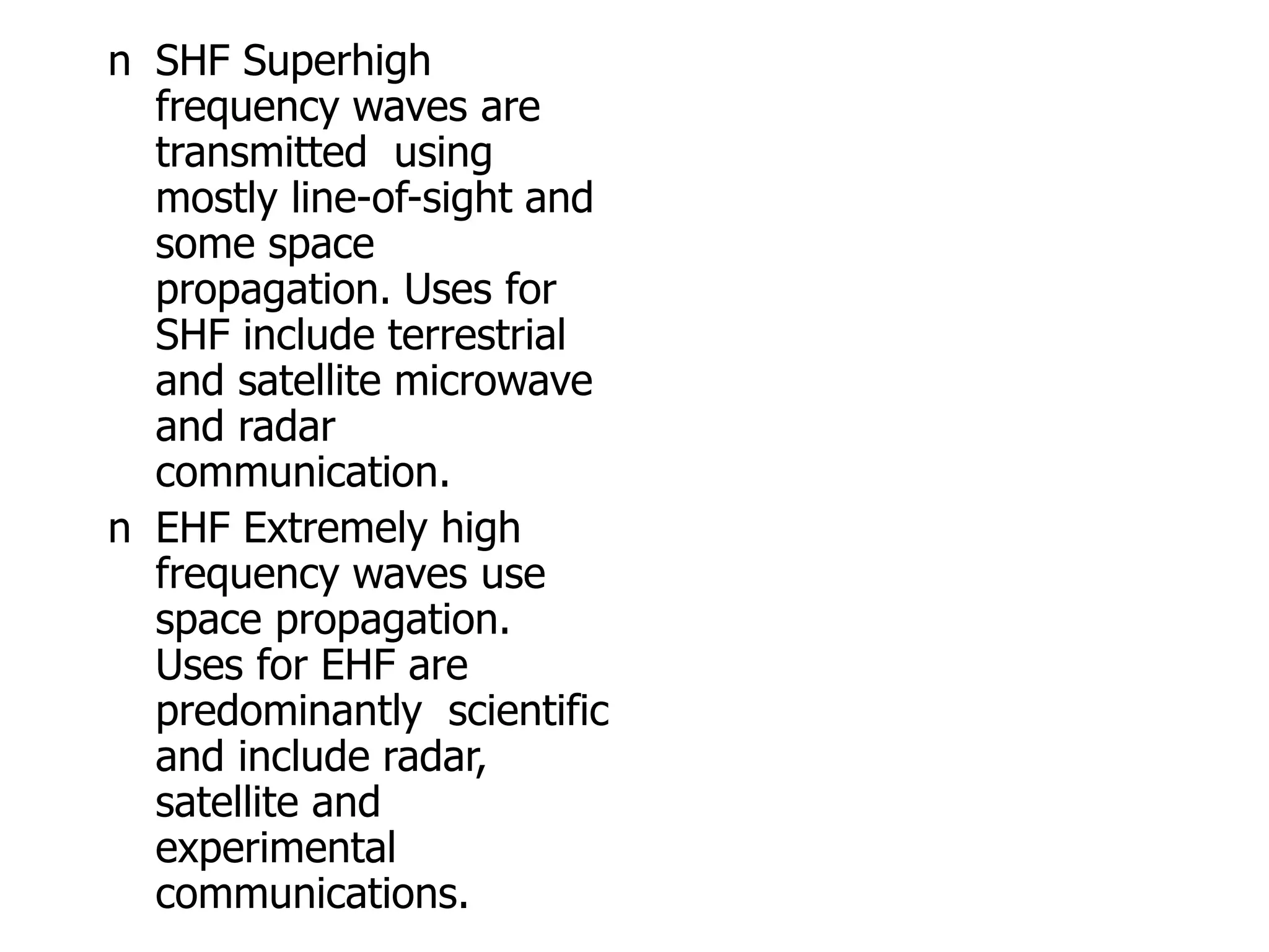 n SHF Superhigh
frequency waves are
transmitted using
mostly line-of-sight and
some space
propagation. Uses for
SHF include terrestrial
and satellite microwave
and radar
communication.
n EHF Extremely high
frequency waves use
space propagation.
Uses for EHF are
predominantly scientific
and include radar,
satellite and
experimental
communications.
 