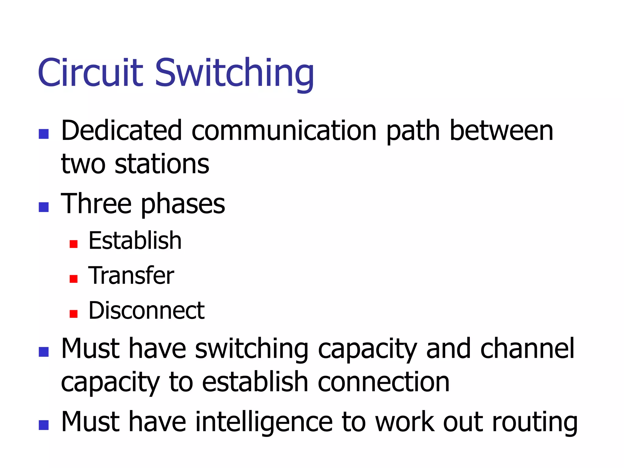 Circuit Switching
 Dedicated communication path between
two stations
 Three phases
 Establish
 Transfer
 Disconnect
 Must have switching capacity and channel
capacity to establish connection
 Must have intelligence to work out routing
 