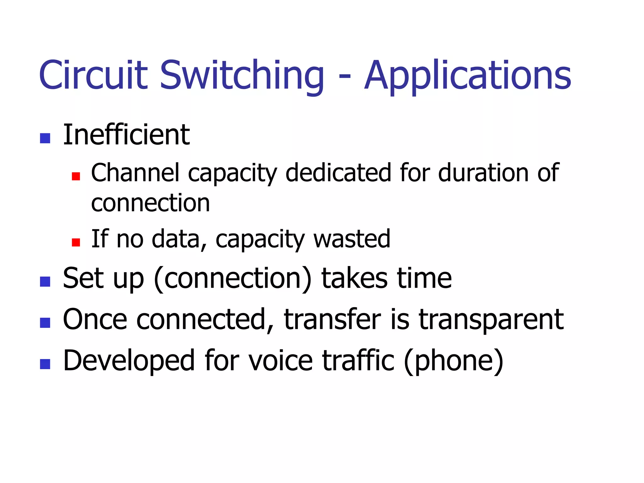 Circuit Switching - Applications
 Inefficient
 Channel capacity dedicated for duration of
connection
 If no data, capacity wasted
 Set up (connection) takes time
 Once connected, transfer is transparent
 Developed for voice traffic (phone)
 