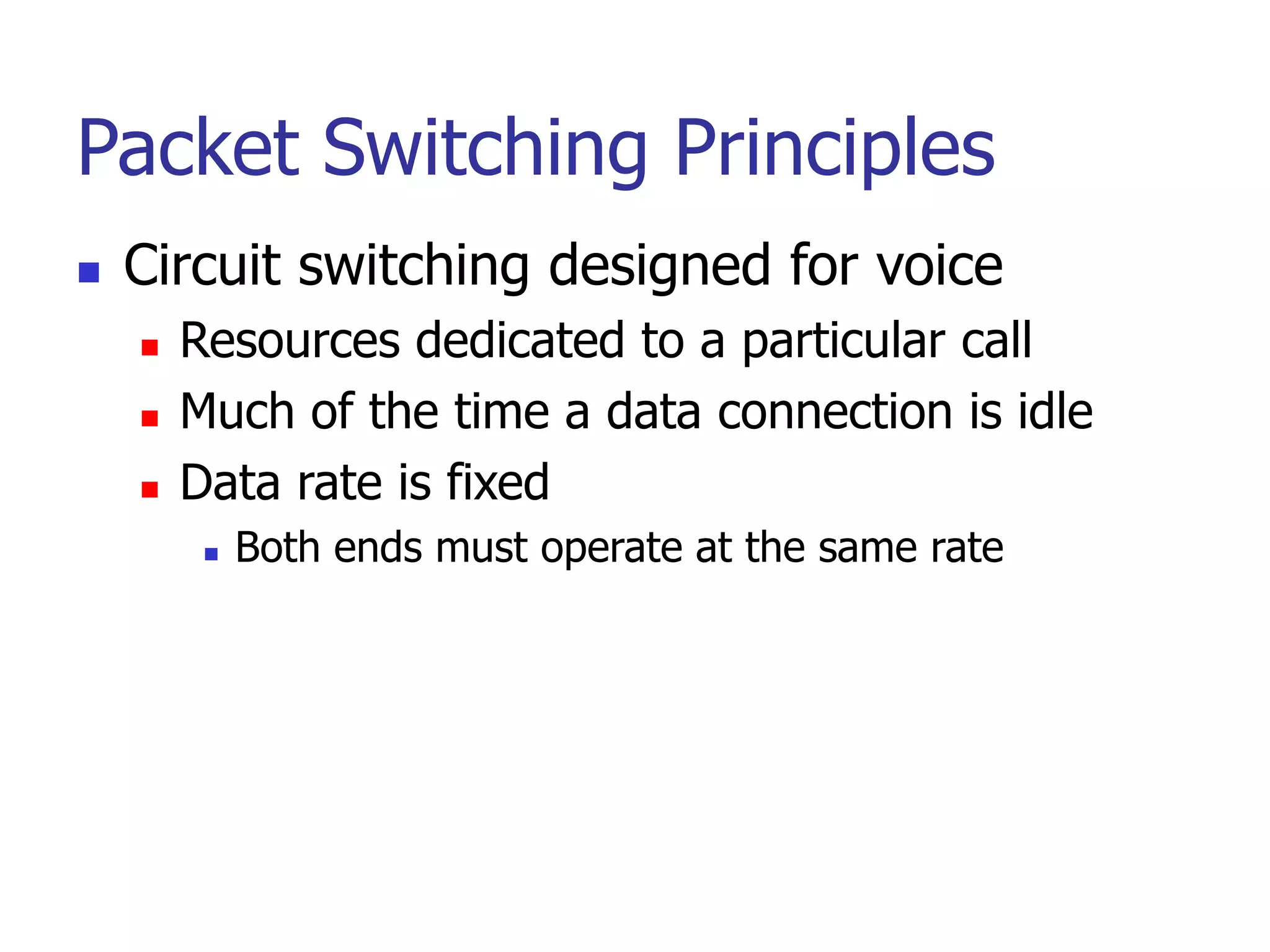 Packet Switching Principles
 Circuit switching designed for voice
 Resources dedicated to a particular call
 Much of the time a data connection is idle
 Data rate is fixed
 Both ends must operate at the same rate
 