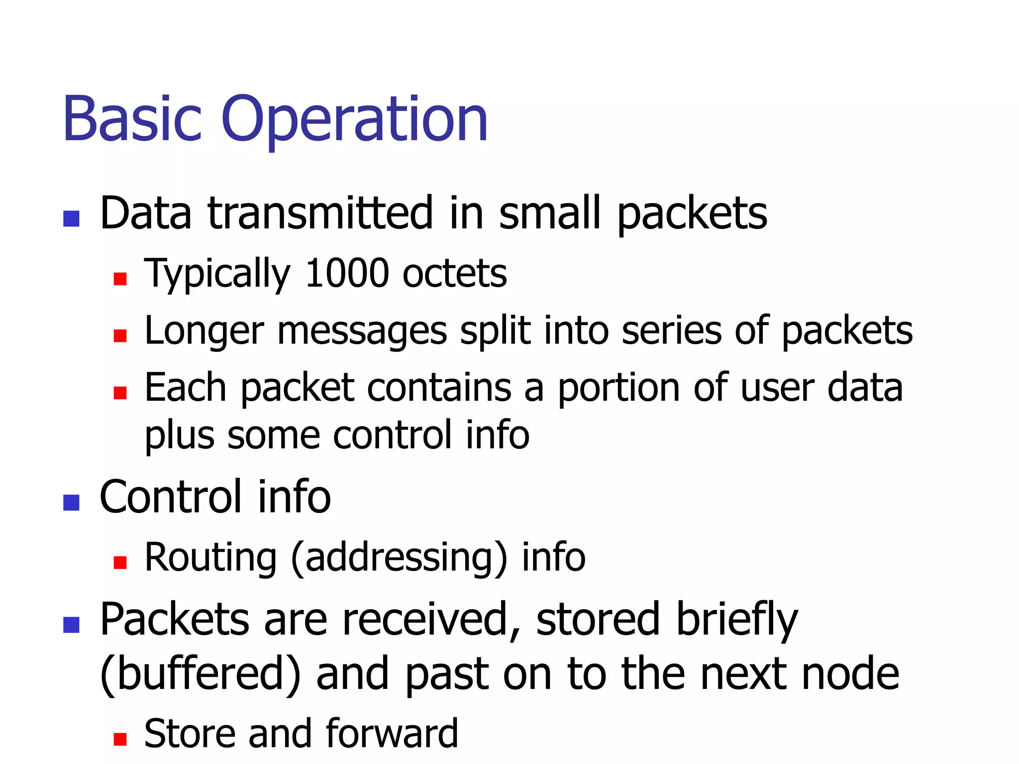 Basic Operation
 Data transmitted in small packets
 Typically 1000 octets
 Longer messages split into series of packets
 Each packet contains a portion of user data
plus some control info
 Control info
 Routing (addressing) info
 Packets are received, stored briefly
(buffered) and past on to the next node
 Store and forward
 