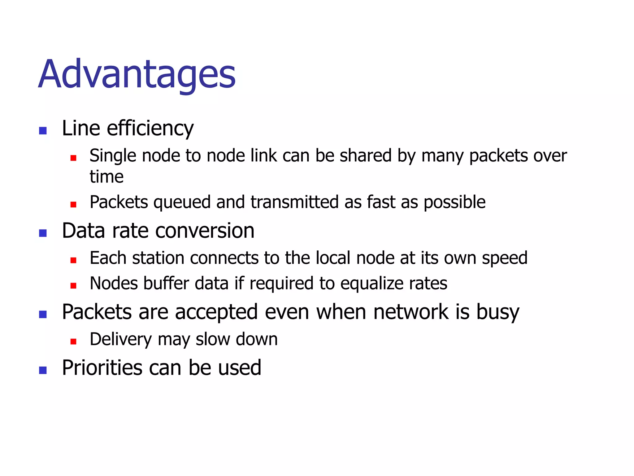 Advantages
 Line efficiency
 Single node to node link can be shared by many packets over
time
 Packets queued and transmitted as fast as possible
 Data rate conversion
 Each station connects to the local node at its own speed
 Nodes buffer data if required to equalize rates
 Packets are accepted even when network is busy
 Delivery may slow down
 Priorities can be used
 