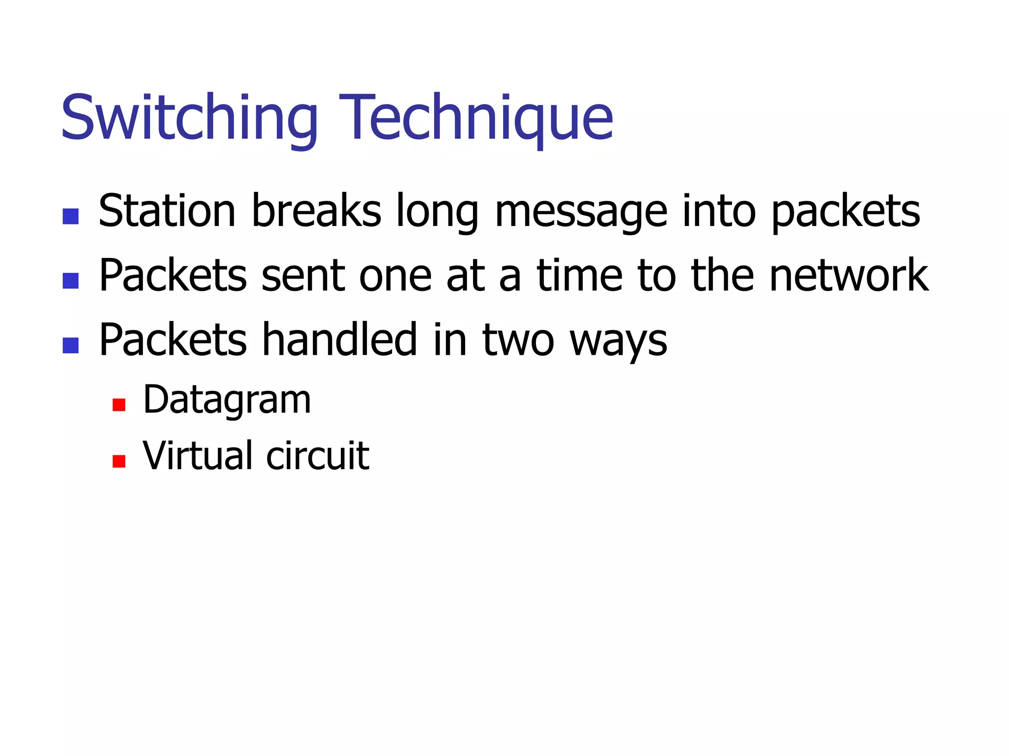 Switching Technique
 Station breaks long message into packets
 Packets sent one at a time to the network
 Packets handled in two ways
 Datagram
 Virtual circuit
 