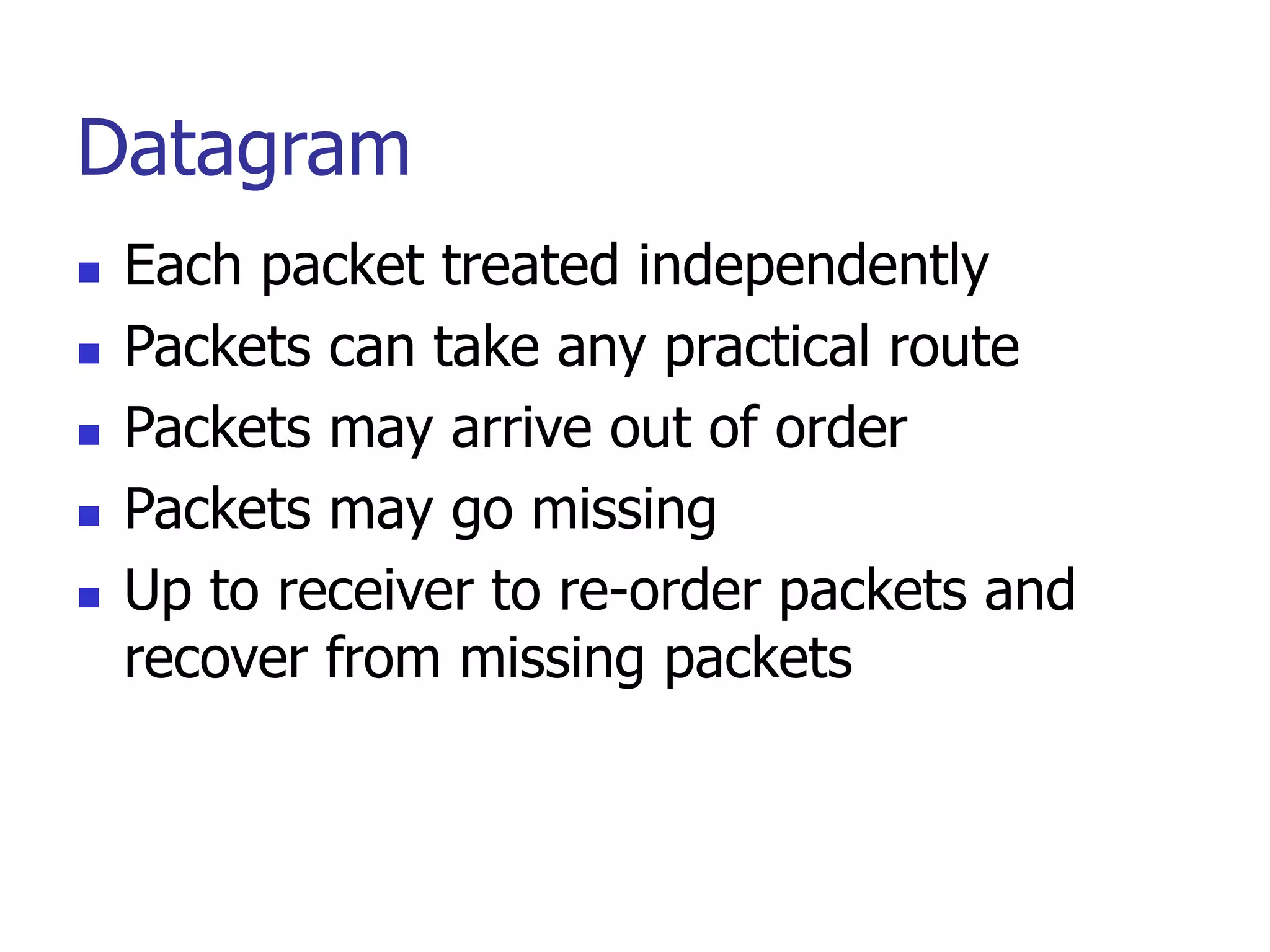 Datagram
 Each packet treated independently
 Packets can take any practical route
 Packets may arrive out of order
 Packets may go missing
 Up to receiver to re-order packets and
recover from missing packets
 