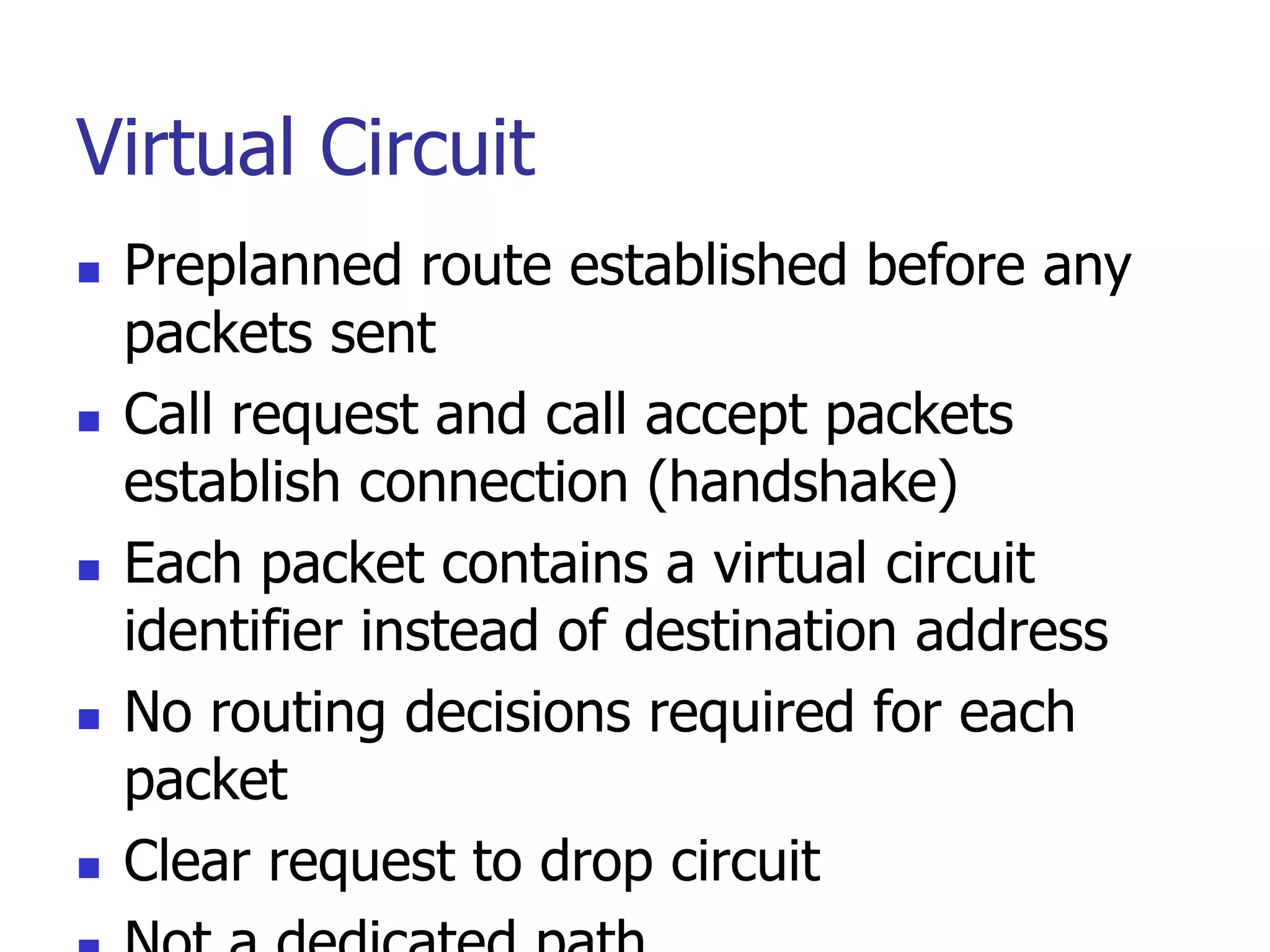 Virtual Circuit
 Preplanned route established before any
packets sent
 Call request and call accept packets
establish connection (handshake)
 Each packet contains a virtual circuit
identifier instead of destination address
 No routing decisions required for each
packet
 Clear request to drop circuit
 