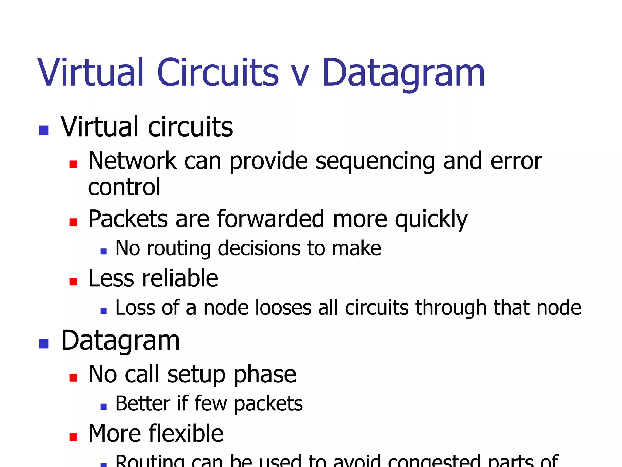 Virtual Circuits v Datagram
 Virtual circuits
 Network can provide sequencing and error
control
 Packets are forwarded more quickly
 No routing decisions to make
 Less reliable
 Loss of a node looses all circuits through that node
 Datagram
 No call setup phase
 Better if few packets
 More flexible
 