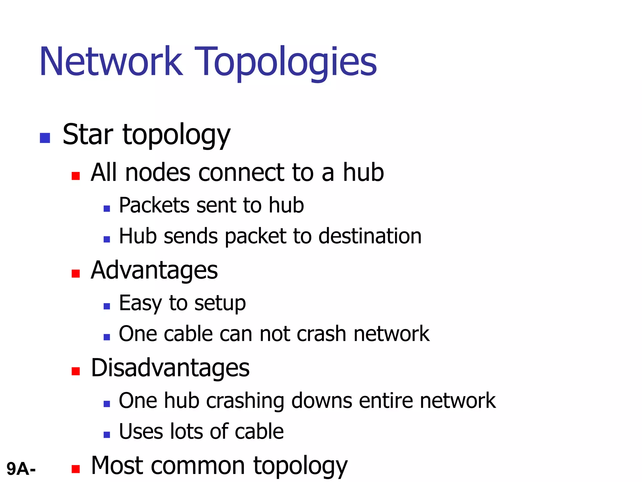 9A-48
Network Topologies
 Star topology
 All nodes connect to a hub
 Packets sent to hub
 Hub sends packet to destination
 Advantages
 Easy to setup
 One cable can not crash network
 Disadvantages
 One hub crashing downs entire network
 Uses lots of cable
 Most common topology
 